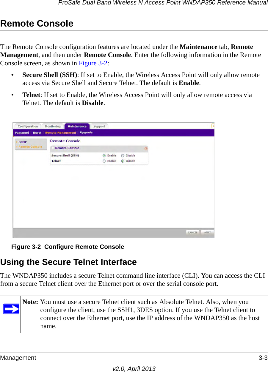 ProSafe Dual Band Wireless N Access Point WNDAP350 Reference ManualManagement 3-3v2.0, April 2013Remote ConsoleThe Remote Console configuration features are located under the Maintenance tab, Remote Management, and then under Remote Console. Enter the following information in the Remote Console screen, as shown in Figure 3-2:• Secure Shell (SSH): If set to Enable, the Wireless Access Point will only allow remote access via Secure Shell and Secure Telnet. The default is Enable. •Telnet: If set to Enable, the Wireless Access Point will only allow remote access via Telnet. The default is Disable.Using the Secure Telnet InterfaceThe WNDAP350 includes a secure Telnet command line interface (CLI). You can access the CLI from a secure Telnet client over the Ethernet port or over the serial console port. Figure 3-2 Configure Remote ConsoleNote: You must use a secure Telnet client such as Absolute Telnet. Also, when you configure the client, use the SSH1, 3DES option. If you use the Telnet client to connect over the Ethernet port, use the IP address of the WNDAP350 as the host name.