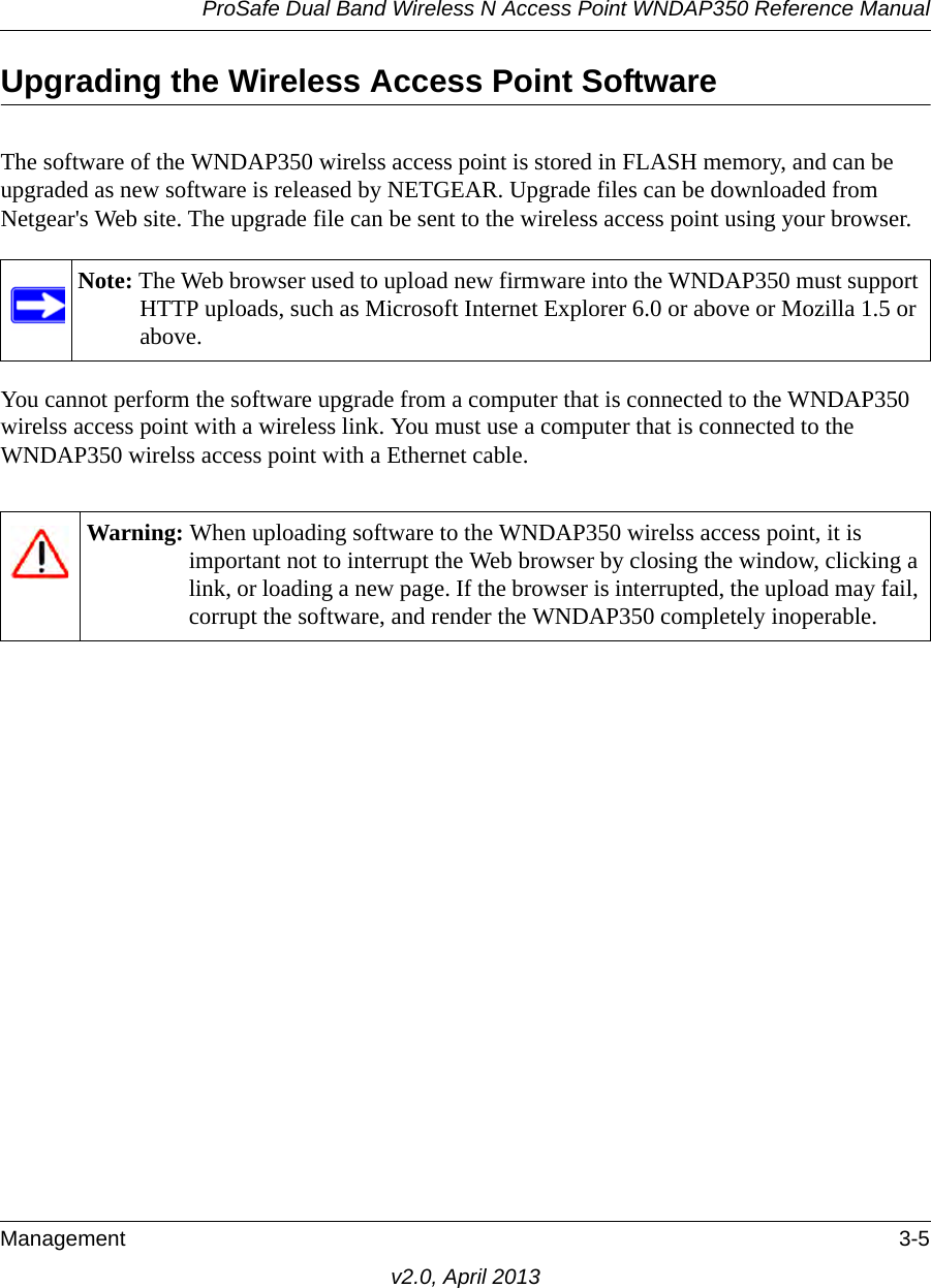 ProSafe Dual Band Wireless N Access Point WNDAP350 Reference ManualManagement 3-5v2.0, April 2013Upgrading the Wireless Access Point SoftwareThe software of the WNDAP350 wirelss access point is stored in FLASH memory, and can be upgraded as new software is released by NETGEAR. Upgrade files can be downloaded from Netgear&apos;s Web site. The upgrade file can be sent to the wireless access point using your browser. You cannot perform the software upgrade from a computer that is connected to the WNDAP350 wirelss access point with a wireless link. You must use a computer that is connected to the WNDAP350 wirelss access point with a Ethernet cable.Note: The Web browser used to upload new firmware into the WNDAP350 must support HTTP uploads, such as Microsoft Internet Explorer 6.0 or above or Mozilla 1.5 or above. Warning: When uploading software to the WNDAP350 wirelss access point, it is important not to interrupt the Web browser by closing the window, clicking a link, or loading a new page. If the browser is interrupted, the upload may fail, corrupt the software, and render the WNDAP350 completely inoperable.