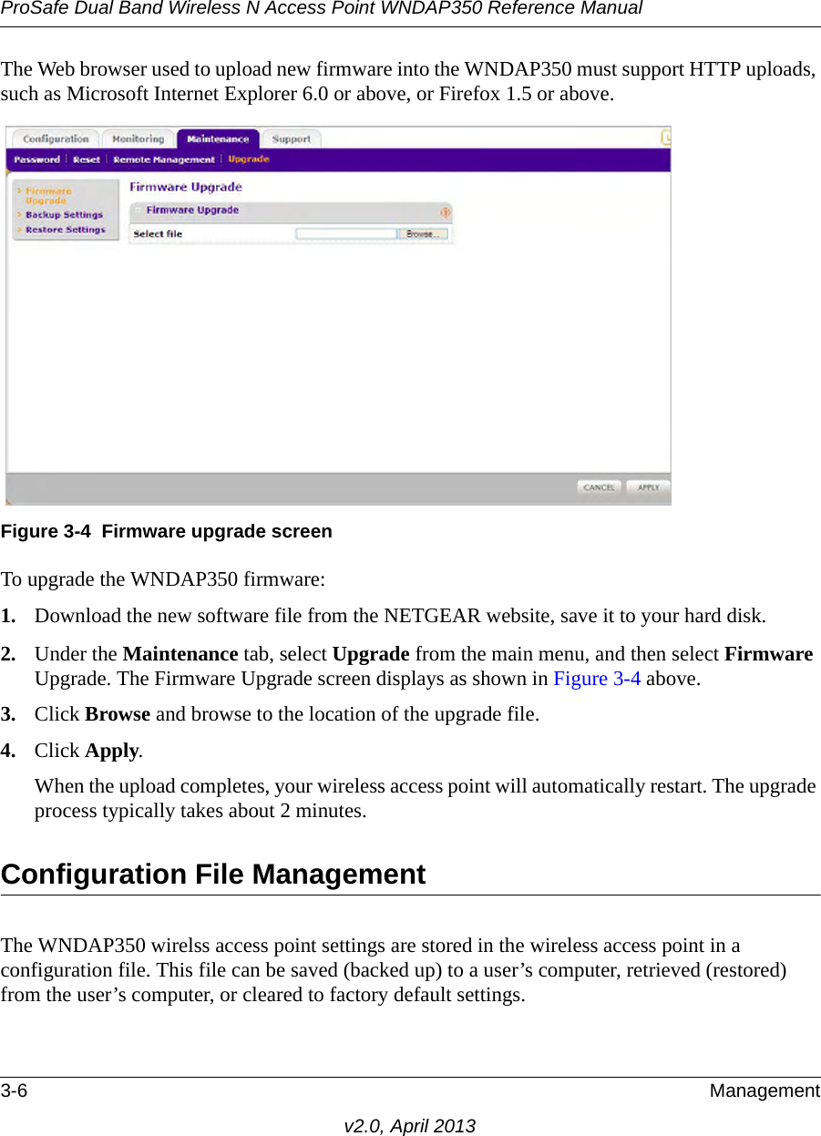 ProSafe Dual Band Wireless N Access Point WNDAP350 Reference Manual3-6 Managementv2.0, April 2013The Web browser used to upload new firmware into the WNDAP350 must support HTTP uploads, such as Microsoft Internet Explorer 6.0 or above, or Firefox 1.5 or above.To upgrade the WNDAP350 firmware:1. Download the new software file from the NETGEAR website, save it to your hard disk.2. Under the Maintenance tab, select Upgrade from the main menu, and then select Firmware Upgrade. The Firmware Upgrade screen displays as shown in Figure 3-4 above.3. Click Browse and browse to the location of the upgrade file.4. Click Apply.When the upload completes, your wireless access point will automatically restart. The upgrade process typically takes about 2 minutes.Configuration File ManagementThe WNDAP350 wirelss access point settings are stored in the wireless access point in a configuration file. This file can be saved (backed up) to a user’s computer, retrieved (restored) from the user’s computer, or cleared to factory default settings.Figure 3-4 Firmware upgrade screen