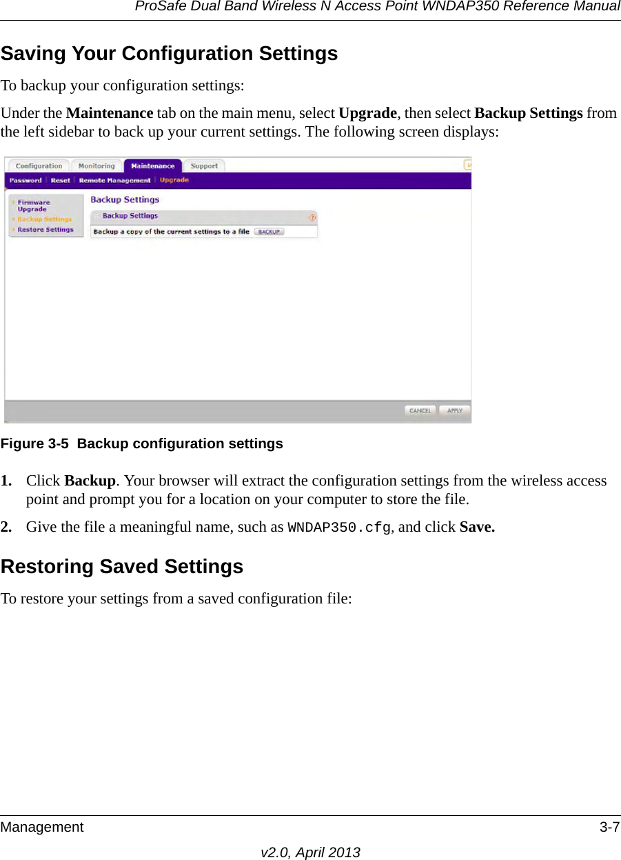 ProSafe Dual Band Wireless N Access Point WNDAP350 Reference ManualManagement 3-7v2.0, April 2013Saving Your Configuration SettingsTo backup your configuration settings:Under the Maintenance tab on the main menu, select Upgrade, then select Backup Settings from the left sidebar to back up your current settings. The following screen displays: 1. Click Backup. Your browser will extract the configuration settings from the wireless access point and prompt you for a location on your computer to store the file. 2. Give the file a meaningful name, such as WNDAP350.cfg, and click Save.Restoring Saved SettingsTo restore your settings from a saved configuration file:Figure 3-5 Backup configuration settings