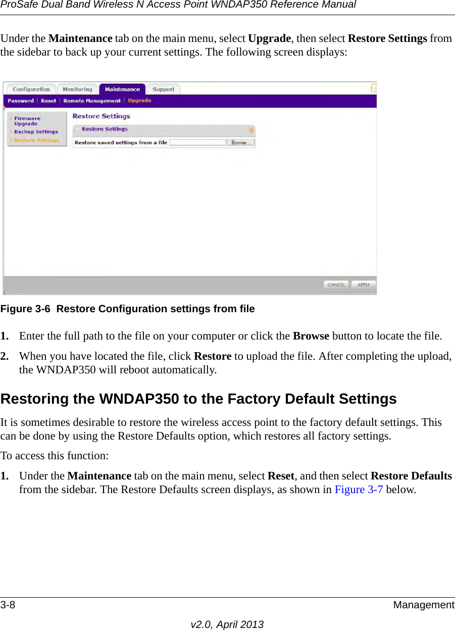 ProSafe Dual Band Wireless N Access Point WNDAP350 Reference Manual3-8 Managementv2.0, April 2013Under the Maintenance tab on the main menu, select Upgrade, then select Restore Settings from the sidebar to back up your current settings. The following screen displays: 1. Enter the full path to the file on your computer or click the Browse button to locate the file. 2. When you have located the file, click Restore to upload the file. After completing the upload, the WNDAP350 will reboot automatically.Restoring the WNDAP350 to the Factory Default SettingsIt is sometimes desirable to restore the wireless access point to the factory default settings. This can be done by using the Restore Defaults option, which restores all factory settings.To access this function: 1. Under the Maintenance tab on the main menu, select Reset, and then select Restore Defaults from the sidebar. The Restore Defaults screen displays, as shown in Figure 3-7 below.Figure 3-6 Restore Configuration settings from file