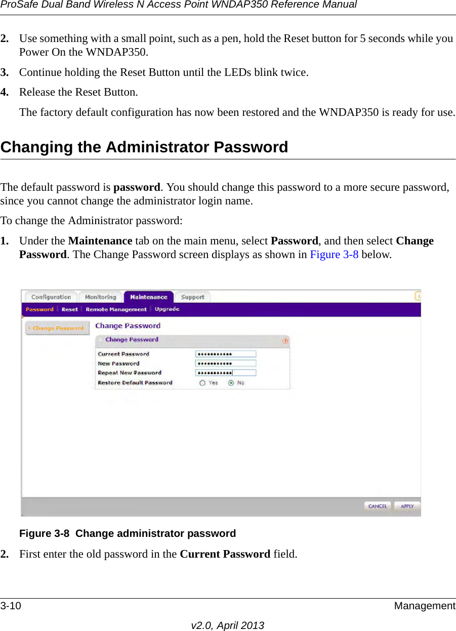 ProSafe Dual Band Wireless N Access Point WNDAP350 Reference Manual3-10 Managementv2.0, April 20132. Use something with a small point, such as a pen, hold the Reset button for 5 seconds while you Power On the WNDAP350.3. Continue holding the Reset Button until the LEDs blink twice.4. Release the Reset Button. The factory default configuration has now been restored and the WNDAP350 is ready for use.Changing the Administrator PasswordThe default password is password. You should change this password to a more secure password, since you cannot change the administrator login name.To change the Administrator password:1. Under the Maintenance tab on the main menu, select Password, and then select Change Password. The Change Password screen displays as shown in Figure 3-8 below.2. First enter the old password in the Current Password field. Figure 3-8 Change administrator password