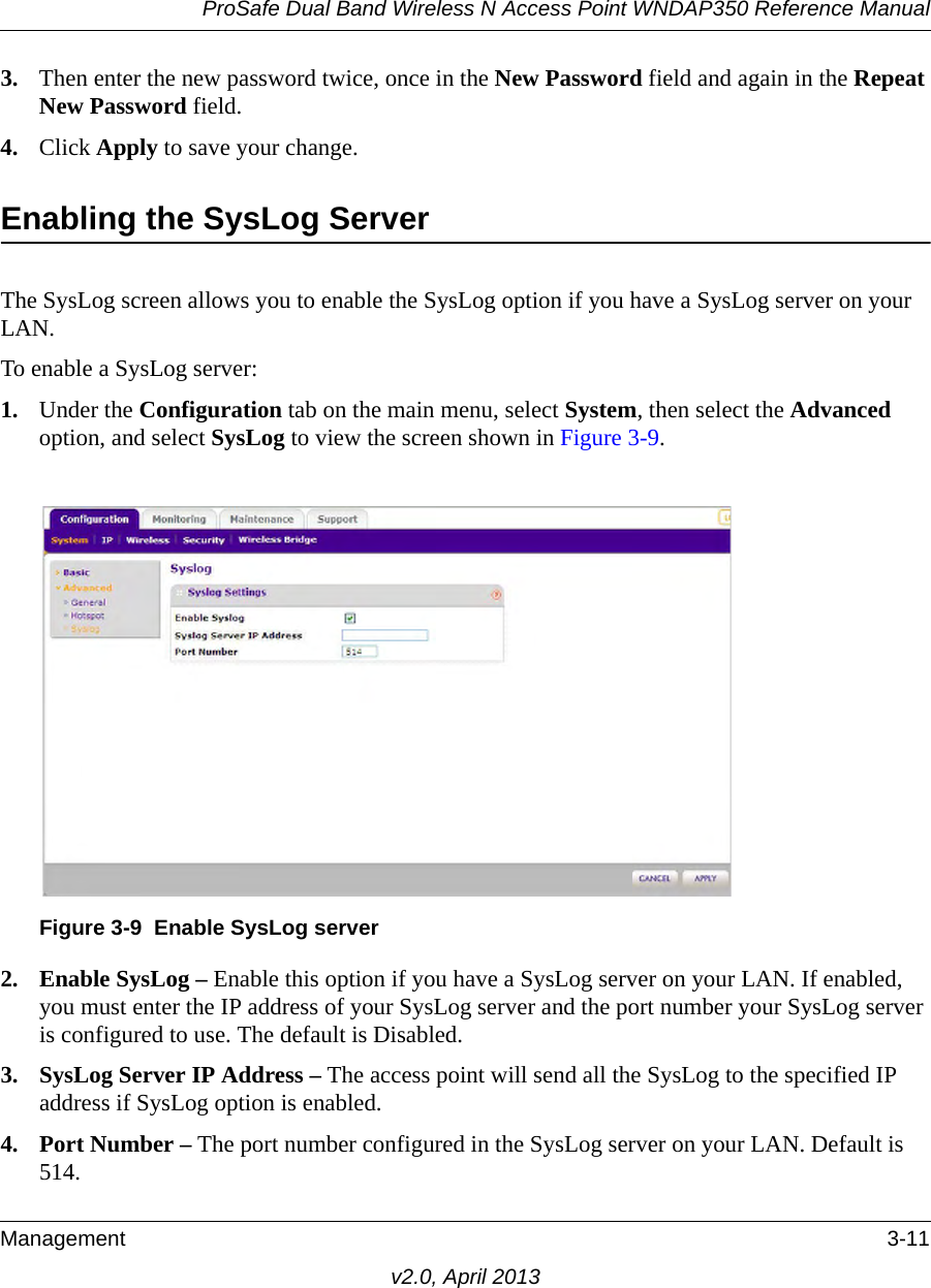 ProSafe Dual Band Wireless N Access Point WNDAP350 Reference ManualManagement 3-11v2.0, April 20133. Then enter the new password twice, once in the New Password field and again in the Repeat New Password field.4. Click Apply to save your change.Enabling the SysLog ServerThe SysLog screen allows you to enable the SysLog option if you have a SysLog server on your LAN.To enable a SysLog server:1. Under the Configuration tab on the main menu, select System, then select the Advanced option, and select SysLog to view the screen shown in Figure 3-9.2. Enable SysLog – Enable this option if you have a SysLog server on your LAN. If enabled, you must enter the IP address of your SysLog server and the port number your SysLog server is configured to use. The default is Disabled.3. SysLog Server IP Address – The access point will send all the SysLog to the specified IP address if SysLog option is enabled.4. Port Number – The port number configured in the SysLog server on your LAN. Default is 514.Figure 3-9 Enable SysLog server