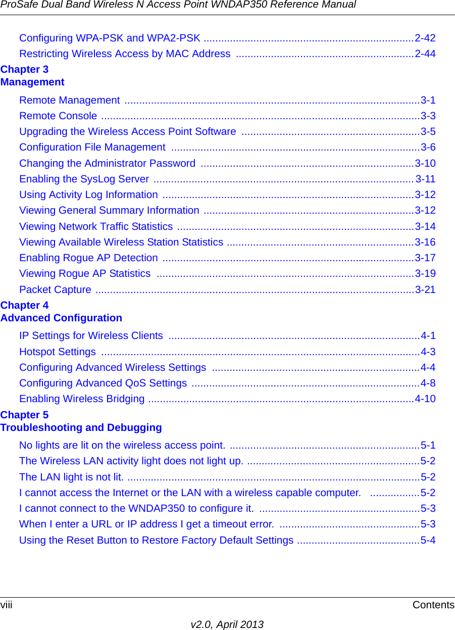 ProSafe Dual Band Wireless N Access Point WNDAP350 Reference Manualviii Contentsv2.0, April 2013Configuring WPA-PSK and WPA2-PSK ........................................................................2-42Restricting Wireless Access by MAC Address  .............................................................2-44Chapter 3 ManagementRemote Management .....................................................................................................3-1Remote Console .............................................................................................................3-3Upgrading the Wireless Access Point Software  .............................................................3-5Configuration File Management  .....................................................................................3-6Changing the Administrator Password .........................................................................3-10Enabling the SysLog Server ......................................................................................... 3-11Using Activity Log Information  ......................................................................................3-12Viewing General Summary Information ........................................................................3-12Viewing Network Traffic Statistics .................................................................................3-14Viewing Available Wireless Station Statistics ................................................................3-16Enabling Rogue AP Detection ......................................................................................3-17Viewing Rogue AP Statistics  ........................................................................................3-19Packet Capture .............................................................................................................3-21Chapter 4 Advanced ConfigurationIP Settings for Wireless Clients  ......................................................................................4-1Hotspot Settings  .............................................................................................................4-3Configuring Advanced Wireless Settings  .......................................................................4-4Configuring Advanced QoS Settings  ..............................................................................4-8Enabling Wireless Bridging ...........................................................................................4-10Chapter 5 Troubleshooting and DebuggingNo lights are lit on the wireless access point. .................................................................5-1The Wireless LAN activity light does not light up. ...........................................................5-2The LAN light is not lit. ....................................................................................................5-2I cannot access the Internet or the LAN with a wireless capable computer.   .................5-2I cannot connect to the WNDAP350 to configure it.  .......................................................5-3When I enter a URL or IP address I get a timeout error.  ................................................5-3Using the Reset Button to Restore Factory Default Settings ..........................................5-4