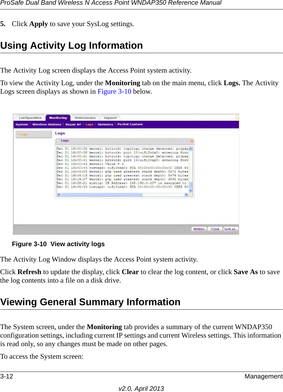 ProSafe Dual Band Wireless N Access Point WNDAP350 Reference Manual3-12 Managementv2.0, April 20135. Click Apply to save your SysLog settings.Using Activity Log InformationThe Activity Log screen displays the Access Point system activity.To view the Activity Log, under the Monitoring tab on the main menu, click Logs. The Activity Logs screen displays as shown in Figure 3-10 below.The Activity Log Window displays the Access Point system activity.Click Refresh to update the display, click Clear to clear the log content, or click Save As to save the log contents into a file on a disk drive.Viewing General Summary InformationThe System screen, under the Monitoring tab provides a summary of the current WNDAP350 configuration settings, including current IP settings and current Wireless settings. This information is read only, so any changes must be made on other pages.To access the System screen:Figure 3-10 View activity logs