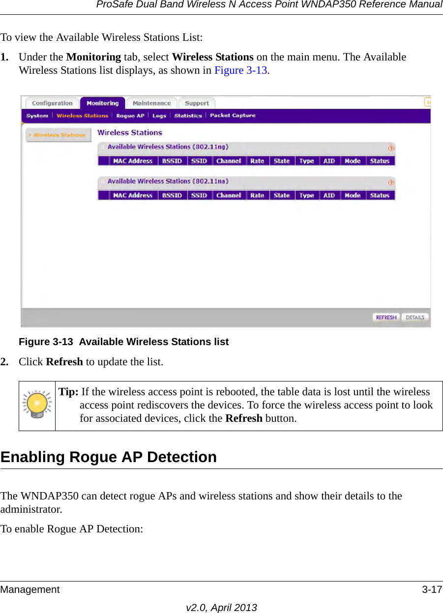 ProSafe Dual Band Wireless N Access Point WNDAP350 Reference ManualManagement 3-17v2.0, April 2013To view the Available Wireless Stations List:1. Under the Monitoring tab, select Wireless Stations on the main menu. The Available Wireless Stations list displays, as shown in Figure 3-13.2. Click Refresh to update the list.Enabling Rogue AP DetectionThe WNDAP350 can detect rogue APs and wireless stations and show their details to the administrator.To enable Rogue AP Detection:Figure 3-13 Available Wireless Stations listTip: If the wireless access point is rebooted, the table data is lost until the wireless access point rediscovers the devices. To force the wireless access point to look for associated devices, click the Refresh button.