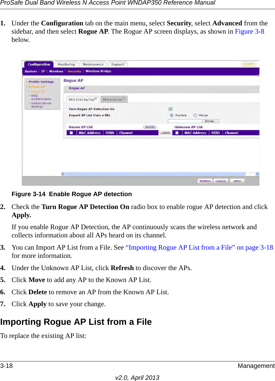 ProSafe Dual Band Wireless N Access Point WNDAP350 Reference Manual3-18 Managementv2.0, April 20131. Under the Configuration tab on the main menu, select Security, select Advanced from the sidebar, and then select Rogue AP. The Rogue AP screen displays, as shown in Figure 3-8 below.2. Check the Turn Rogue AP Detection On radio box to enable rogue AP detection and click Apply.If you enable Rogue AP Detection, the AP continuously scans the wireless network and collects information about all APs heard on its channel.3. You can Import AP List from a File. See “Importing Rogue AP List from a File” on page 3-18 for more information.4. Under the Unknown AP List, click Refresh to discover the APs.5. Click Move to add any AP to the Known AP List. 6. Click Delete to remove an AP from the Known AP List.7. Click Apply to save your change.Importing Rogue AP List from a FileTo replace the existing AP list:Figure 3-14 Enable Rogue AP detection