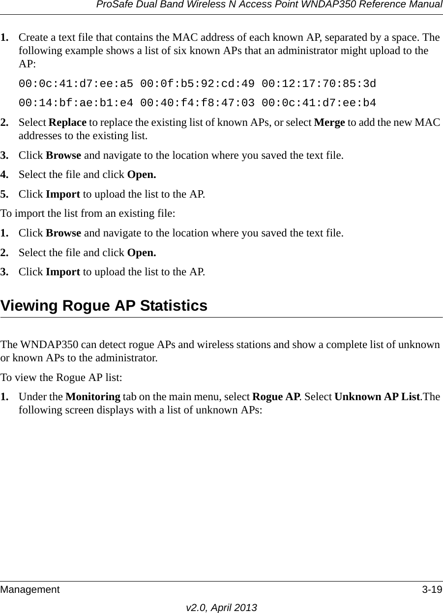 ProSafe Dual Band Wireless N Access Point WNDAP350 Reference ManualManagement 3-19v2.0, April 20131. Create a text file that contains the MAC address of each known AP, separated by a space. The following example shows a list of six known APs that an administrator might upload to the AP:00:0c:41:d7:ee:a5 00:0f:b5:92:cd:49 00:12:17:70:85:3d 00:14:bf:ae:b1:e4 00:40:f4:f8:47:03 00:0c:41:d7:ee:b42. Select Replace to replace the existing list of known APs, or select Merge to add the new MAC addresses to the existing list.3. Click Browse and navigate to the location where you saved the text file.4. Select the file and click Open.5. Click Import to upload the list to the AP.To import the list from an existing file:1. Click Browse and navigate to the location where you saved the text file.2. Select the file and click Open.3. Click Import to upload the list to the AP.Viewing Rogue AP StatisticsThe WNDAP350 can detect rogue APs and wireless stations and show a complete list of unknown or known APs to the administrator.To view the Rogue AP list:1. Under the Monitoring tab on the main menu, select Rogue AP. Select Unknown AP List.The following screen displays with a list of unknown APs: