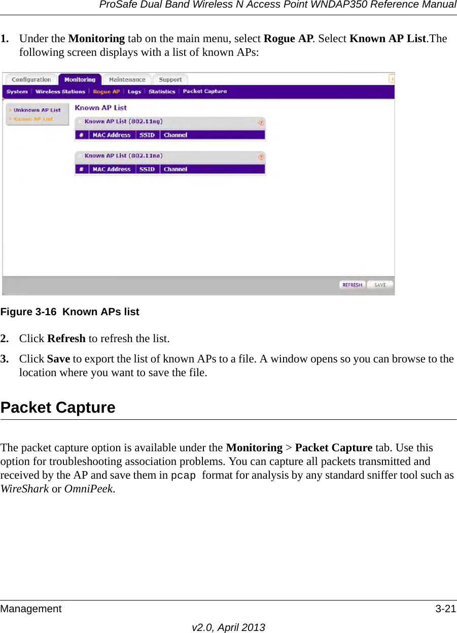 ProSafe Dual Band Wireless N Access Point WNDAP350 Reference ManualManagement 3-21v2.0, April 20131. Under the Monitoring tab on the main menu, select Rogue AP. Select Known AP List.The following screen displays with a list of known APs:2. Click Refresh to refresh the list. 3. Click Save to export the list of known APs to a file. A window opens so you can browse to the location where you want to save the file.Packet CaptureThe packet capture option is available under the Monitoring &gt; Packet Capture tab. Use this option for troubleshooting association problems. You can capture all packets transmitted and received by the AP and save them in pcap format for analysis by any standard sniffer tool such as WireShark or OmniPeek.Figure 3-16 Known APs list