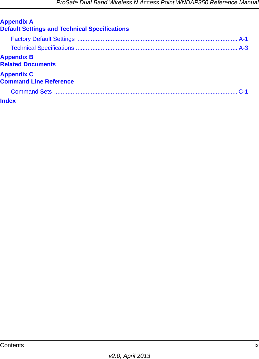 ProSafe Dual Band Wireless N Access Point WNDAP350 Reference ManualContents ixv2.0, April 2013Appendix A Default Settings and Technical SpecificationsFactory Default Settings  ................................................................................................ A-1Technical Specifications ................................................................................................. A-3Appendix B Related DocumentsAppendix C Command Line ReferenceCommand Sets .............................................................................................................. C-1Index