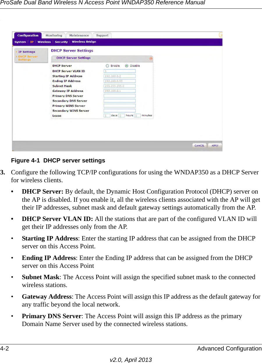 ProSafe Dual Band Wireless N Access Point WNDAP350 Reference Manual4-2 Advanced Configurationv2.0, April 2013.3. Configure the following TCP/IP configurations for using the WNDAP350 as a DHCP Server for wireless clients. • DHCP Server: By default, the Dynamic Host Configuration Protocol (DHCP) server on the AP is disabled. If you enable it, all the wireless clients associated with the AP will get their IP addresses, subnet mask and default gateway settings automatically from the AP.• DHCP Server VLAN ID: All the stations that are part of the configured VLAN ID will get their IP addresses only from the AP.•Starting IP Address: Enter the starting IP address that can be assigned from the DHCP server on this Access Point. •Ending IP Address: Enter the Ending IP address that can be assigned from the DHCP server on this Access Point •Subnet Mask: The Access Point will assign the specified subnet mask to the connected wireless stations. •Gateway Address: The Access Point will assign this IP address as the default gateway for any traffic beyond the local network. •Primary DNS Server: The Access Point will assign this IP address as the primary Domain Name Server used by the connected wireless stations. Figure 4-1 DHCP server settings