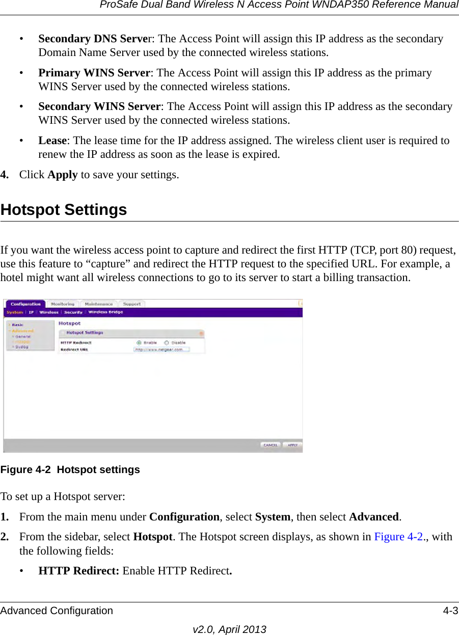 ProSafe Dual Band Wireless N Access Point WNDAP350 Reference ManualAdvanced Configuration 4-3v2.0, April 2013•Secondary DNS Server: The Access Point will assign this IP address as the secondary Domain Name Server used by the connected wireless stations. •Primary WINS Server: The Access Point will assign this IP address as the primary WINS Server used by the connected wireless stations. •Secondary WINS Server: The Access Point will assign this IP address as the secondary WINS Server used by the connected wireless stations. •Lease: The lease time for the IP address assigned. The wireless client user is required to renew the IP address as soon as the lease is expired. 4. Click Apply to save your settings.Hotspot SettingsIf you want the wireless access point to capture and redirect the first HTTP (TCP, port 80) request, use this feature to “capture” and redirect the HTTP request to the specified URL. For example, a hotel might want all wireless connections to go to its server to start a billing transaction.To set up a Hotspot server:1. From the main menu under Configuration, select System, then select Advanced. 2. From the sidebar, select Hotspot. The Hotspot screen displays, as shown in Figure 4-2., with the following fields:•HTTP Redirect: Enable HTTP Redirect.Figure 4-2 Hotspot settings