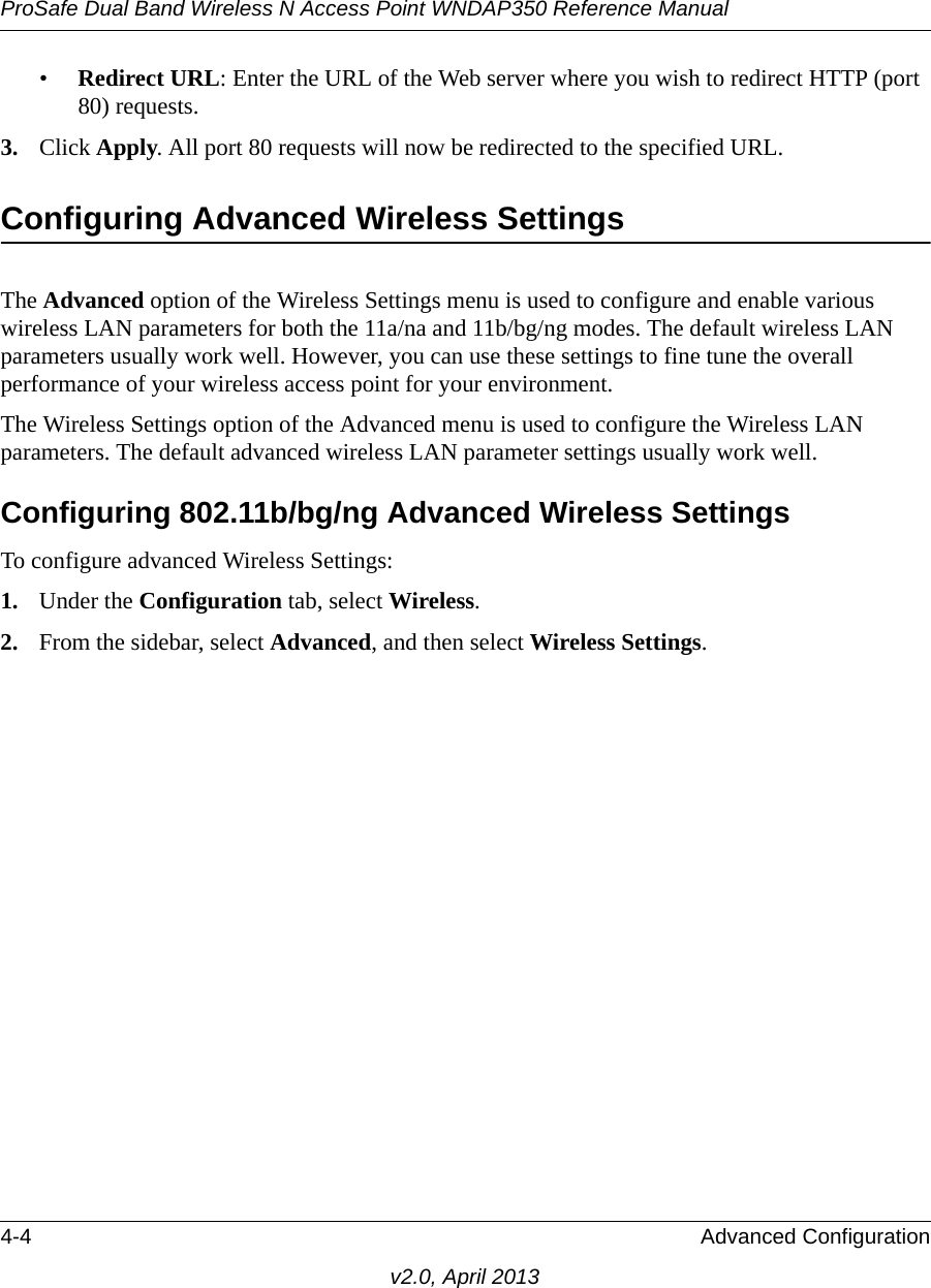 ProSafe Dual Band Wireless N Access Point WNDAP350 Reference Manual4-4 Advanced Configurationv2.0, April 2013•Redirect URL: Enter the URL of the Web server where you wish to redirect HTTP (port 80) requests.3. Click Apply. All port 80 requests will now be redirected to the specified URL.Configuring Advanced Wireless SettingsThe Advanced option of the Wireless Settings menu is used to configure and enable various wireless LAN parameters for both the 11a/na and 11b/bg/ng modes. The default wireless LAN parameters usually work well. However, you can use these settings to fine tune the overall performance of your wireless access point for your environment.The Wireless Settings option of the Advanced menu is used to configure the Wireless LAN parameters. The default advanced wireless LAN parameter settings usually work well.Configuring 802.11b/bg/ng Advanced Wireless SettingsTo configure advanced Wireless Settings:1. Under the Configuration tab, select Wireless.2. From the sidebar, select Advanced, and then select Wireless Settings.