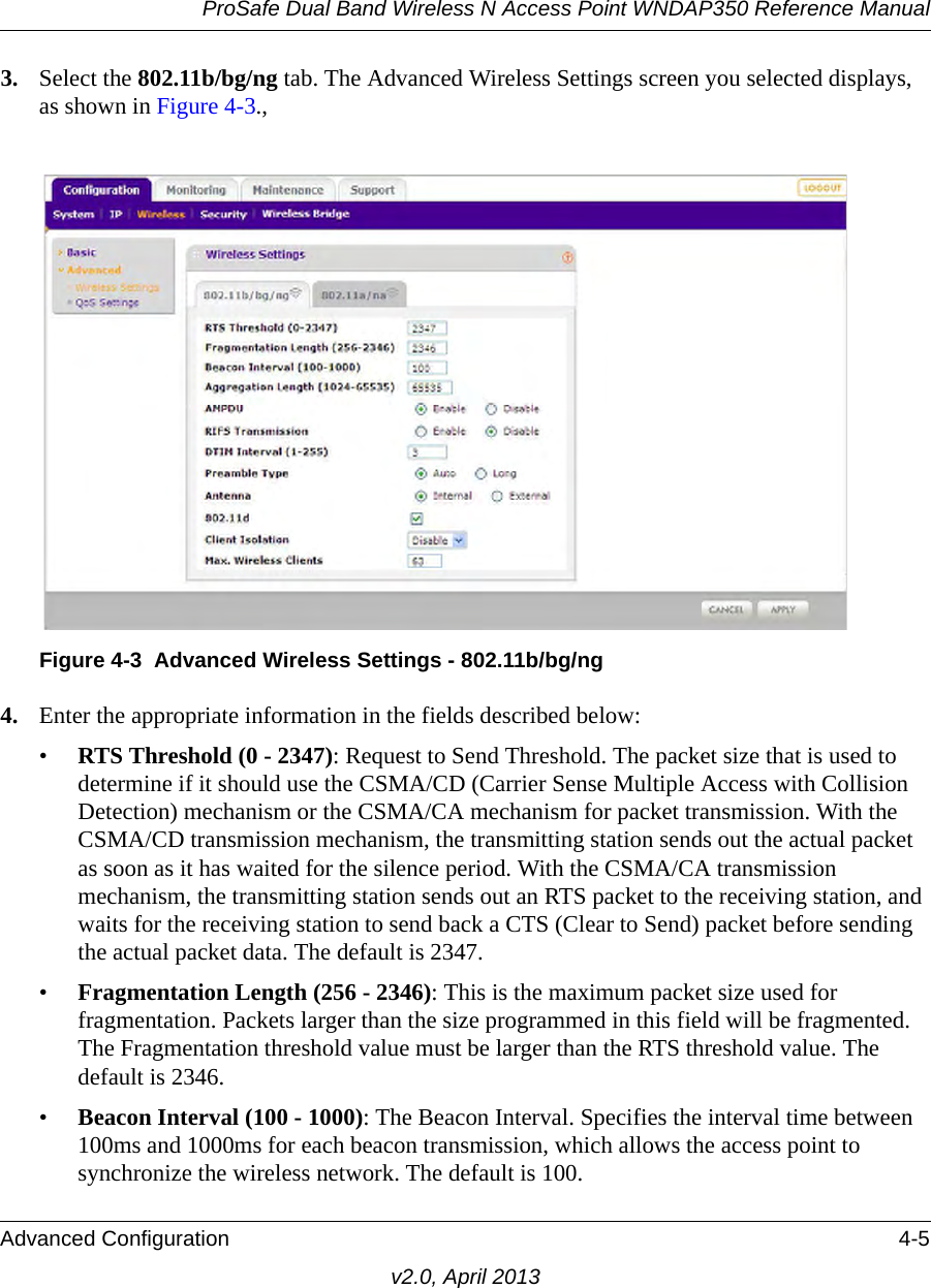 ProSafe Dual Band Wireless N Access Point WNDAP350 Reference ManualAdvanced Configuration 4-5v2.0, April 20133. Select the 802.11b/bg/ng tab. The Advanced Wireless Settings screen you selected displays, as shown in Figure 4-3., 4. Enter the appropriate information in the fields described below:•RTS Threshold (0 - 2347): Request to Send Threshold. The packet size that is used to determine if it should use the CSMA/CD (Carrier Sense Multiple Access with Collision Detection) mechanism or the CSMA/CA mechanism for packet transmission. With the CSMA/CD transmission mechanism, the transmitting station sends out the actual packet as soon as it has waited for the silence period. With the CSMA/CA transmission mechanism, the transmitting station sends out an RTS packet to the receiving station, and waits for the receiving station to send back a CTS (Clear to Send) packet before sending the actual packet data. The default is 2347.•Fragmentation Length (256 - 2346): This is the maximum packet size used for fragmentation. Packets larger than the size programmed in this field will be fragmented. The Fragmentation threshold value must be larger than the RTS threshold value. The default is 2346.•Beacon Interval (100 - 1000): The Beacon Interval. Specifies the interval time between 100ms and 1000ms for each beacon transmission, which allows the access point to synchronize the wireless network. The default is 100.Figure 4-3 Advanced Wireless Settings - 802.11b/bg/ng