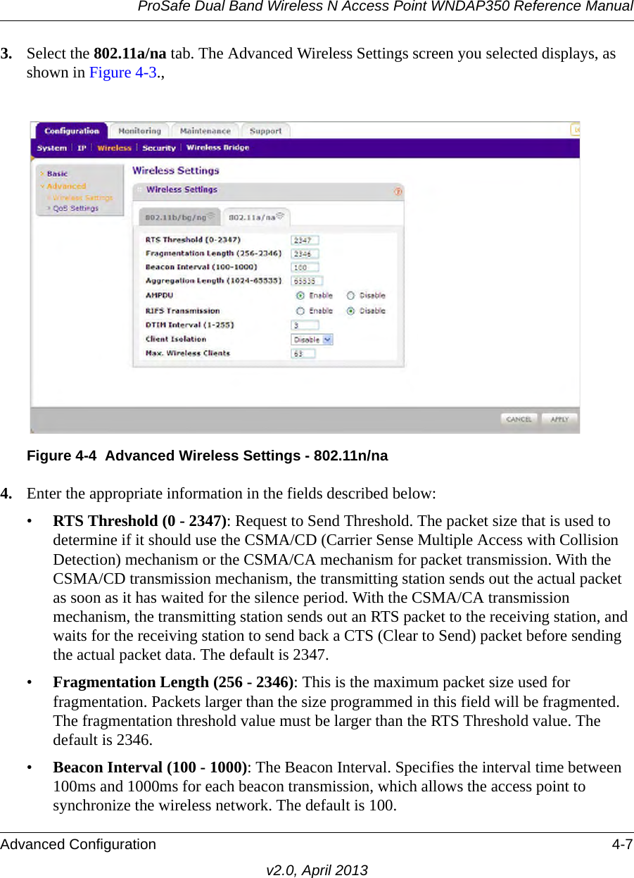 ProSafe Dual Band Wireless N Access Point WNDAP350 Reference ManualAdvanced Configuration 4-7v2.0, April 20133. Select the 802.11a/na tab. The Advanced Wireless Settings screen you selected displays, as shown in Figure 4-3., 4. Enter the appropriate information in the fields described below:•RTS Threshold (0 - 2347): Request to Send Threshold. The packet size that is used to determine if it should use the CSMA/CD (Carrier Sense Multiple Access with Collision Detection) mechanism or the CSMA/CA mechanism for packet transmission. With the CSMA/CD transmission mechanism, the transmitting station sends out the actual packet as soon as it has waited for the silence period. With the CSMA/CA transmission mechanism, the transmitting station sends out an RTS packet to the receiving station, and waits for the receiving station to send back a CTS (Clear to Send) packet before sending the actual packet data. The default is 2347.•Fragmentation Length (256 - 2346): This is the maximum packet size used for fragmentation. Packets larger than the size programmed in this field will be fragmented. The fragmentation threshold value must be larger than the RTS Threshold value. The default is 2346.•Beacon Interval (100 - 1000): The Beacon Interval. Specifies the interval time between 100ms and 1000ms for each beacon transmission, which allows the access point to synchronize the wireless network. The default is 100.Figure 4-4 Advanced Wireless Settings - 802.11n/na