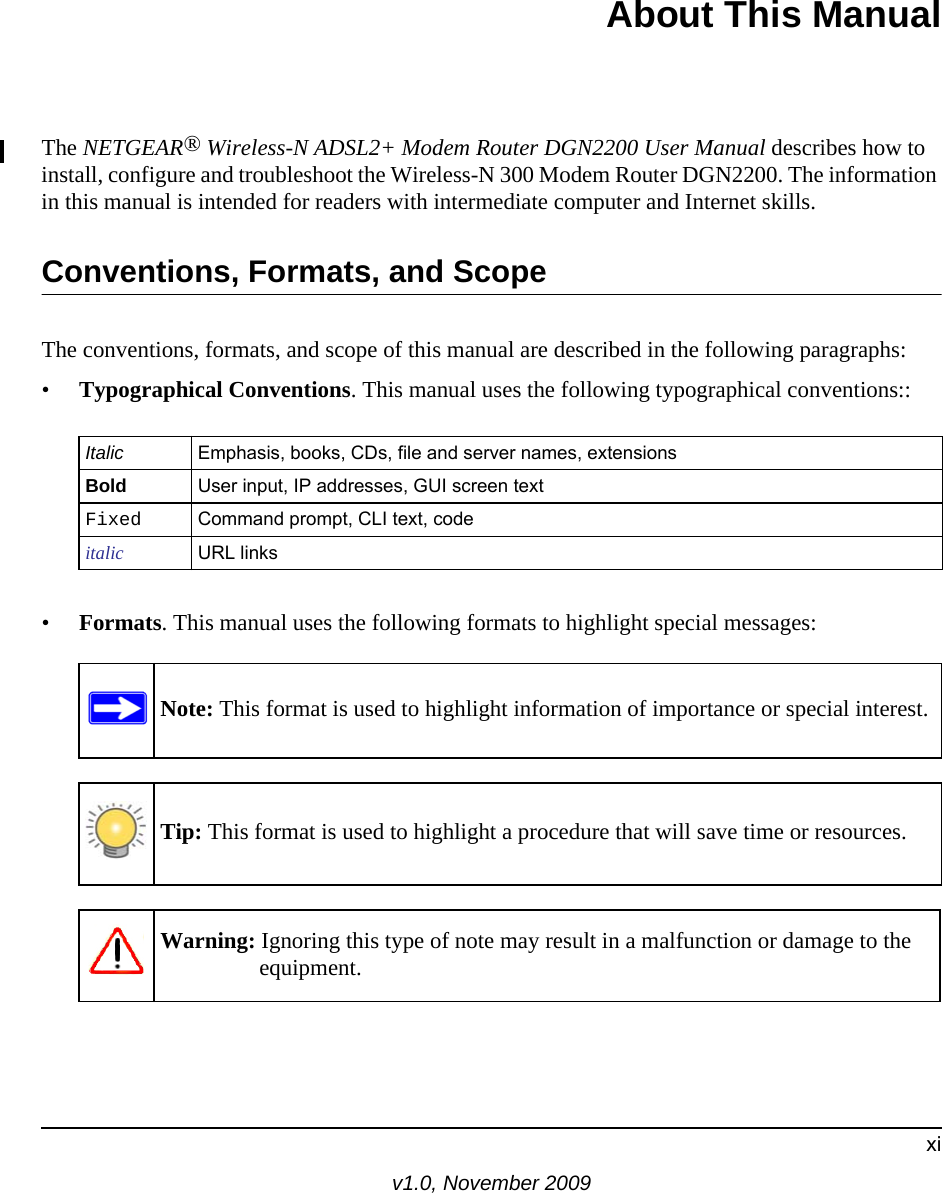 xiv1.0, November 2009About This ManualThe NETGEAR® Wireless-N ADSL2+ Modem Router DGN2200 User Manual describes how to install, configure and troubleshoot the Wireless-N 300 Modem Router DGN2200. The information in this manual is intended for readers with intermediate computer and Internet skills.Conventions, Formats, and ScopeThe conventions, formats, and scope of this manual are described in the following paragraphs:•Typographical Conventions. This manual uses the following typographical conventions::•Formats. This manual uses the following formats to highlight special messages:Italic Emphasis, books, CDs, file and server names, extensionsBold User input, IP addresses, GUI screen textFixed Command prompt, CLI text, code italic URL linksNote: This format is used to highlight information of importance or special interest.Tip: This format is used to highlight a procedure that will save time or resources.Warning: Ignoring this type of note may result in a malfunction or damage to the equipment.