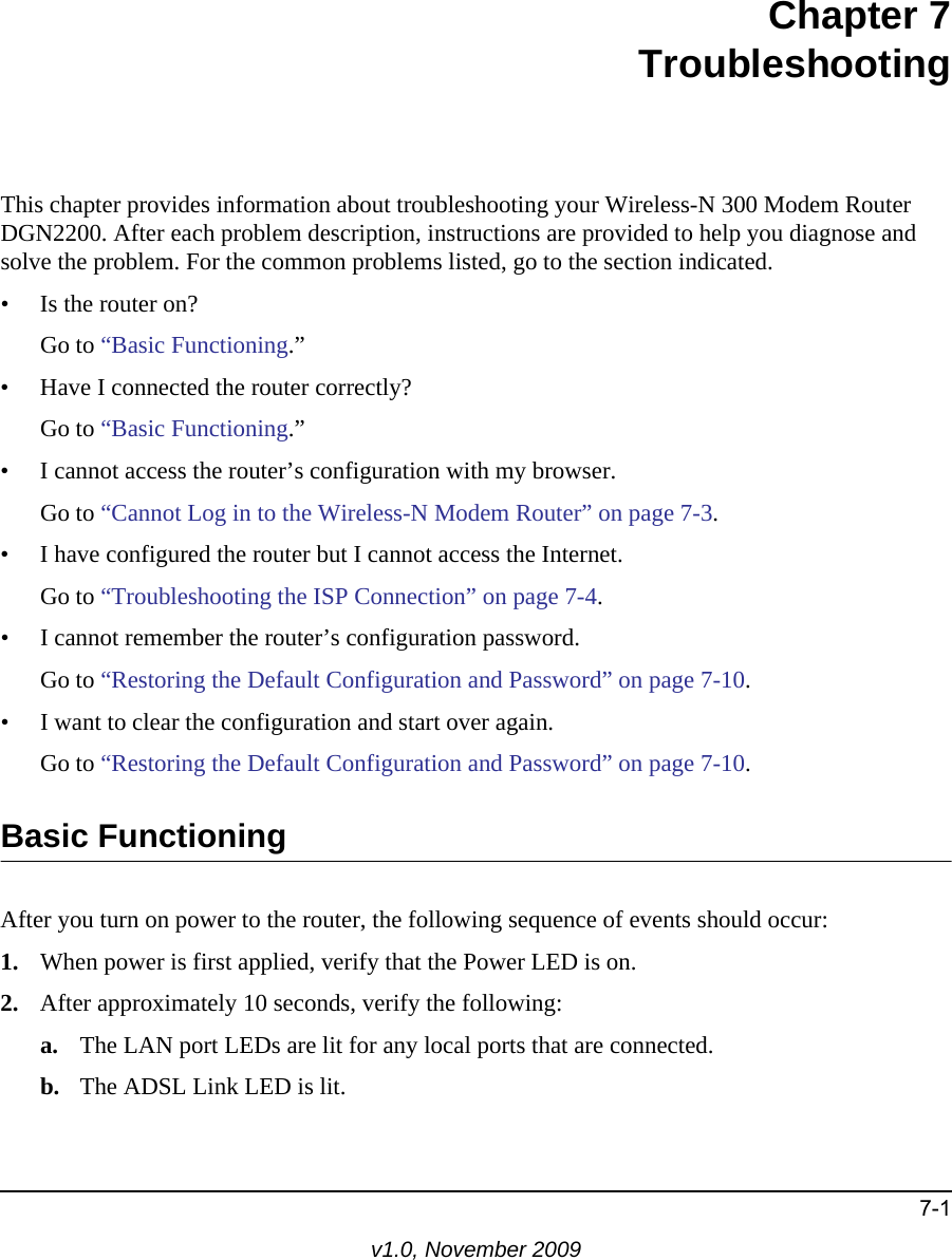 7-1v1.0, November 2009Chapter 7TroubleshootingThis chapter provides information about troubleshooting your Wireless-N 300 Modem Router DGN2200. After each problem description, instructions are provided to help you diagnose and solve the problem. For the common problems listed, go to the section indicated.• Is the router on?Go to “Basic Functioning.”• Have I connected the router correctly?Go to “Basic Functioning.”• I cannot access the router’s configuration with my browser.Go to “Cannot Log in to the Wireless-N Modem Router” on page 7-3.• I have configured the router but I cannot access the Internet.Go to “Troubleshooting the ISP Connection” on page 7-4.• I cannot remember the router’s configuration password.Go to “Restoring the Default Configuration and Password” on page 7-10.• I want to clear the configuration and start over again.Go to “Restoring the Default Configuration and Password” on page 7-10.Basic FunctioningAfter you turn on power to the router, the following sequence of events should occur:1. When power is first applied, verify that the Power LED is on.2. After approximately 10 seconds, verify the following:a. The LAN port LEDs are lit for any local ports that are connected.b. The ADSL Link LED is lit.