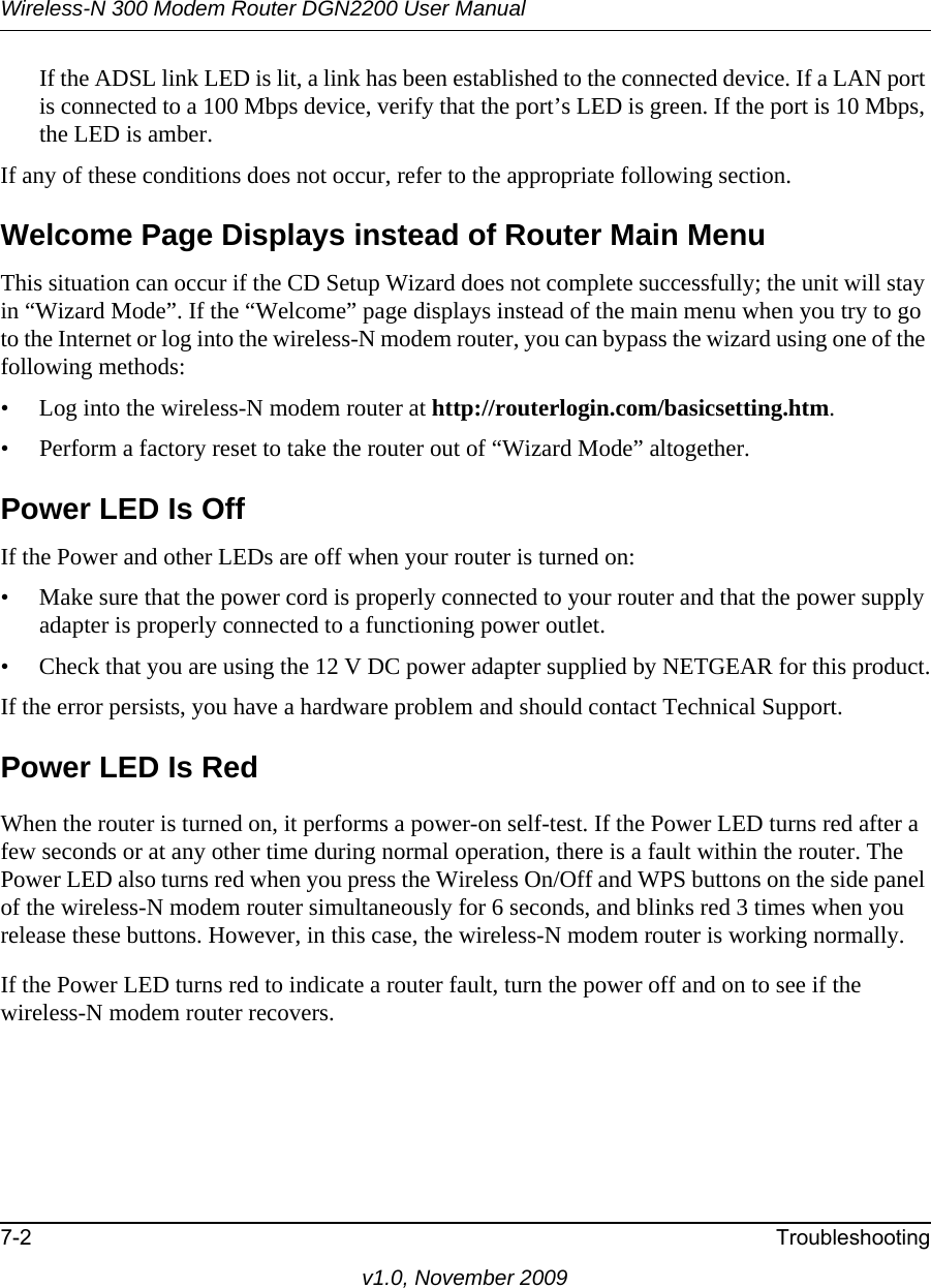 Wireless-N 300 Modem Router DGN2200 User Manual7-2 Troubleshootingv1.0, November 2009If the ADSL link LED is lit, a link has been established to the connected device. If a LAN port is connected to a 100 Mbps device, verify that the port’s LED is green. If the port is 10 Mbps, the LED is amber.If any of these conditions does not occur, refer to the appropriate following section.Welcome Page Displays instead of Router Main MenuThis situation can occur if the CD Setup Wizard does not complete successfully; the unit will stay in “Wizard Mode”. If the “Welcome” page displays instead of the main menu when you try to go to the Internet or log into the wireless-N modem router, you can bypass the wizard using one of the following methods:• Log into the wireless-N modem router at http://routerlogin.com/basicsetting.htm.• Perform a factory reset to take the router out of “Wizard Mode” altogether.Power LED Is OffIf the Power and other LEDs are off when your router is turned on:• Make sure that the power cord is properly connected to your router and that the power supply adapter is properly connected to a functioning power outlet. • Check that you are using the 12 V DC power adapter supplied by NETGEAR for this product.If the error persists, you have a hardware problem and should contact Technical Support.Power LED Is RedWhen the router is turned on, it performs a power-on self-test. If the Power LED turns red after a few seconds or at any other time during normal operation, there is a fault within the router. The Power LED also turns red when you press the Wireless On/Off and WPS buttons on the side panel of the wireless-N modem router simultaneously for 6 seconds, and blinks red 3 times when you release these buttons. However, in this case, the wireless-N modem router is working normally.If the Power LED turns red to indicate a router fault, turn the power off and on to see if the wireless-N modem router recovers.