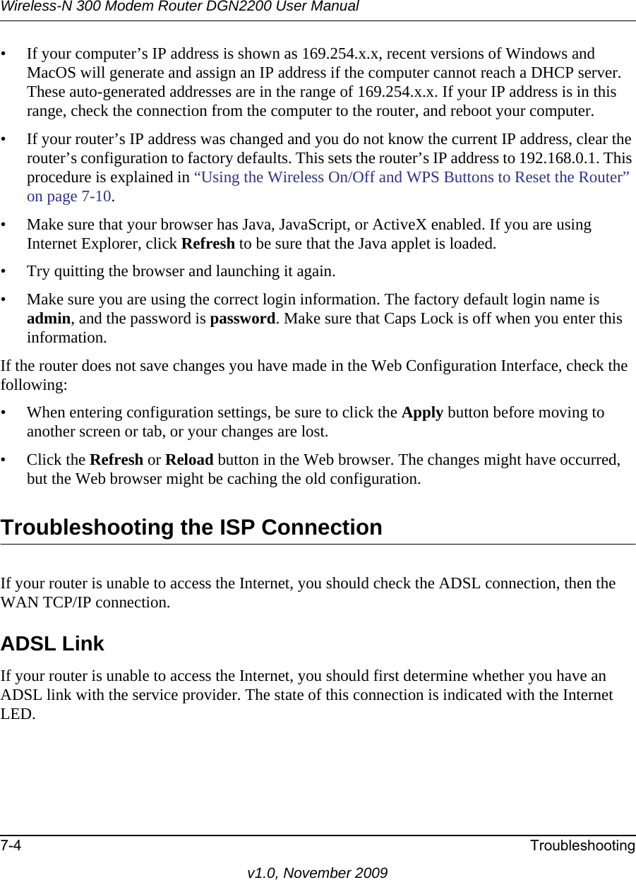 Wireless-N 300 Modem Router DGN2200 User Manual7-4 Troubleshootingv1.0, November 2009• If your computer’s IP address is shown as 169.254.x.x, recent versions of Windows and MacOS will generate and assign an IP address if the computer cannot reach a DHCP server. These auto-generated addresses are in the range of 169.254.x.x. If your IP address is in this range, check the connection from the computer to the router, and reboot your computer.• If your router’s IP address was changed and you do not know the current IP address, clear the router’s configuration to factory defaults. This sets the router’s IP address to 192.168.0.1. This procedure is explained in “Using the Wireless On/Off and WPS Buttons to Reset the Router” on page 7-10.• Make sure that your browser has Java, JavaScript, or ActiveX enabled. If you are using Internet Explorer, click Refresh to be sure that the Java applet is loaded.• Try quitting the browser and launching it again.• Make sure you are using the correct login information. The factory default login name is admin, and the password is password. Make sure that Caps Lock is off when you enter this information.If the router does not save changes you have made in the Web Configuration Interface, check the following:• When entering configuration settings, be sure to click the Apply button before moving to another screen or tab, or your changes are lost. • Click the Refresh or Reload button in the Web browser. The changes might have occurred, but the Web browser might be caching the old configuration.Troubleshooting the ISP ConnectionIf your router is unable to access the Internet, you should check the ADSL connection, then the WAN TCP/IP connection. ADSL LinkIf your router is unable to access the Internet, you should first determine whether you have an ADSL link with the service provider. The state of this connection is indicated with the Internet LED.