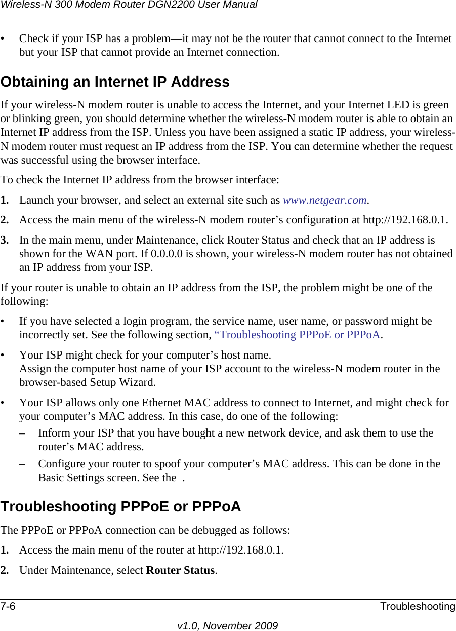 Wireless-N 300 Modem Router DGN2200 User Manual7-6 Troubleshootingv1.0, November 2009• Check if your ISP has a problem—it may not be the router that cannot connect to the Internet but your ISP that cannot provide an Internet connection.Obtaining an Internet IP AddressIf your wireless-N modem router is unable to access the Internet, and your Internet LED is green or blinking green, you should determine whether the wireless-N modem router is able to obtain an Internet IP address from the ISP. Unless you have been assigned a static IP address, your wireless-N modem router must request an IP address from the ISP. You can determine whether the request was successful using the browser interface.To check the Internet IP address from the browser interface: 1. Launch your browser, and select an external site such as www.netgear.com.2. Access the main menu of the wireless-N modem router’s configuration at http://192.168.0.1. 3. In the main menu, under Maintenance, click Router Status and check that an IP address is shown for the WAN port. If 0.0.0.0 is shown, your wireless-N modem router has not obtained an IP address from your ISP.If your router is unable to obtain an IP address from the ISP, the problem might be one of the following:• If you have selected a login program, the service name, user name, or password might be incorrectly set. See the following section, “Troubleshooting PPPoE or PPPoA.• Your ISP might check for your computer’s host name.Assign the computer host name of your ISP account to the wireless-N modem router in the browser-based Setup Wizard.• Your ISP allows only one Ethernet MAC address to connect to Internet, and might check for your computer’s MAC address. In this case, do one of the following:– Inform your ISP that you have bought a new network device, and ask them to use the router’s MAC address.– Configure your router to spoof your computer’s MAC address. This can be done in the Basic Settings screen. See the  .Troubleshooting PPPoE or PPPoAThe PPPoE or PPPoA connection can be debugged as follows:1. Access the main menu of the router at http://192.168.0.1.2. Under Maintenance, select Router Status.