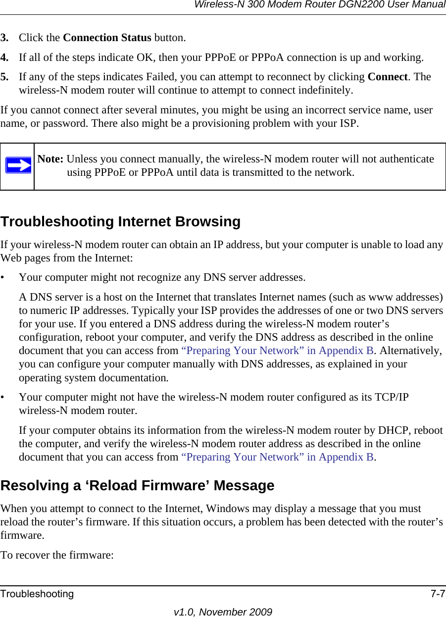 Wireless-N 300 Modem Router DGN2200 User ManualTroubleshooting 7-7v1.0, November 20093. Click the Connection Status button.4. If all of the steps indicate OK, then your PPPoE or PPPoA connection is up and working.5. If any of the steps indicates Failed, you can attempt to reconnect by clicking Connect. The wireless-N modem router will continue to attempt to connect indefinitely.If you cannot connect after several minutes, you might be using an incorrect service name, user name, or password. There also might be a provisioning problem with your ISP.Troubleshooting Internet BrowsingIf your wireless-N modem router can obtain an IP address, but your computer is unable to load any Web pages from the Internet:• Your computer might not recognize any DNS server addresses. A DNS server is a host on the Internet that translates Internet names (such as www addresses) to numeric IP addresses. Typically your ISP provides the addresses of one or two DNS servers for your use. If you entered a DNS address during the wireless-N modem router’s configuration, reboot your computer, and verify the DNS address as described in the online document that you can access from “Preparing Your Network” in Appendix B. Alternatively, you can configure your computer manually with DNS addresses, as explained in your operating system documentation.• Your computer might not have the wireless-N modem router configured as its TCP/IP wireless-N modem router.If your computer obtains its information from the wireless-N modem router by DHCP, reboot the computer, and verify the wireless-N modem router address as described in the online document that you can access from “Preparing Your Network” in Appendix B.Resolving a ‘Reload Firmware’ MessageWhen you attempt to connect to the Internet, Windows may display a message that you must reload the router’s firmware. If this situation occurs, a problem has been detected with the router’s firmware.To recover the firmware:Note: Unless you connect manually, the wireless-N modem router will not authenticate using PPPoE or PPPoA until data is transmitted to the network.