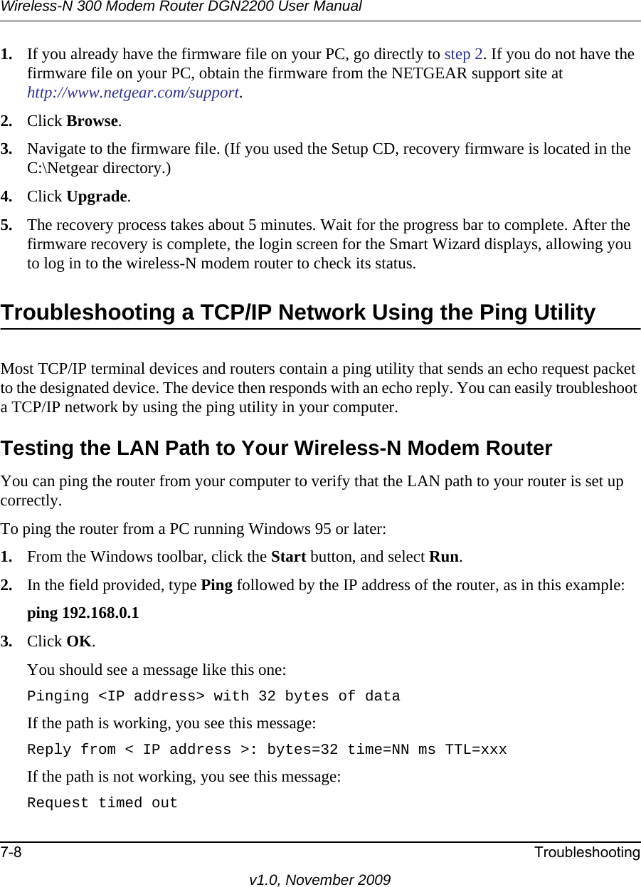 Wireless-N 300 Modem Router DGN2200 User Manual7-8 Troubleshootingv1.0, November 20091. If you already have the firmware file on your PC, go directly to step 2. If you do not have the firmware file on your PC, obtain the firmware from the NETGEAR support site athttp://www.netgear.com/support.2. Click Browse.3. Navigate to the firmware file. (If you used the Setup CD, recovery firmware is located in the C:\Netgear directory.)4. Click Upgrade.5. The recovery process takes about 5 minutes. Wait for the progress bar to complete. After the firmware recovery is complete, the login screen for the Smart Wizard displays, allowing you to log in to the wireless-N modem router to check its status.Troubleshooting a TCP/IP Network Using the Ping UtilityMost TCP/IP terminal devices and routers contain a ping utility that sends an echo request packet to the designated device. The device then responds with an echo reply. You can easily troubleshoot a TCP/IP network by using the ping utility in your computer.Testing the LAN Path to Your Wireless-N Modem RouterYou can ping the router from your computer to verify that the LAN path to your router is set up correctly.To ping the router from a PC running Windows 95 or later:1. From the Windows toolbar, click the Start button, and select Run.2. In the field provided, type Ping followed by the IP address of the router, as in this example:ping 192.168.0.13. Click OK.You should see a message like this one:Pinging &lt;IP address&gt; with 32 bytes of dataIf the path is working, you see this message:Reply from &lt; IP address &gt;: bytes=32 time=NN ms TTL=xxxIf the path is not working, you see this message:Request timed out