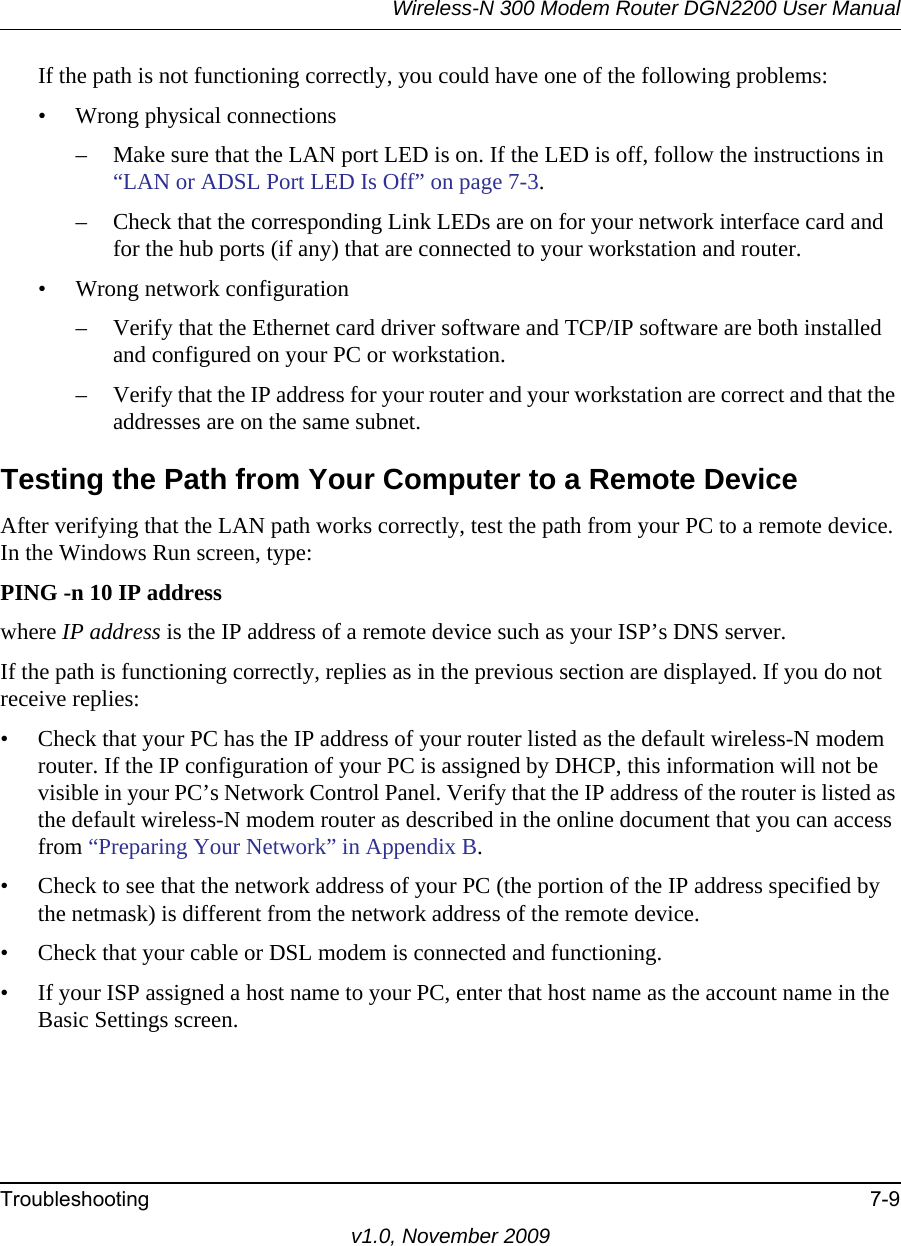 Wireless-N 300 Modem Router DGN2200 User ManualTroubleshooting 7-9v1.0, November 2009If the path is not functioning correctly, you could have one of the following problems:• Wrong physical connections– Make sure that the LAN port LED is on. If the LED is off, follow the instructions in “LAN or ADSL Port LED Is Off” on page 7-3.– Check that the corresponding Link LEDs are on for your network interface card and for the hub ports (if any) that are connected to your workstation and router.• Wrong network configuration– Verify that the Ethernet card driver software and TCP/IP software are both installed and configured on your PC or workstation.– Verify that the IP address for your router and your workstation are correct and that the addresses are on the same subnet.Testing the Path from Your Computer to a Remote DeviceAfter verifying that the LAN path works correctly, test the path from your PC to a remote device. In the Windows Run screen, type:PING -n 10 IP addresswhere IP address is the IP address of a remote device such as your ISP’s DNS server.If the path is functioning correctly, replies as in the previous section are displayed. If you do not receive replies:• Check that your PC has the IP address of your router listed as the default wireless-N modem router. If the IP configuration of your PC is assigned by DHCP, this information will not be visible in your PC’s Network Control Panel. Verify that the IP address of the router is listed as the default wireless-N modem router as described in the online document that you can access from “Preparing Your Network” in Appendix B.• Check to see that the network address of your PC (the portion of the IP address specified by the netmask) is different from the network address of the remote device.• Check that your cable or DSL modem is connected and functioning.• If your ISP assigned a host name to your PC, enter that host name as the account name in the Basic Settings screen.