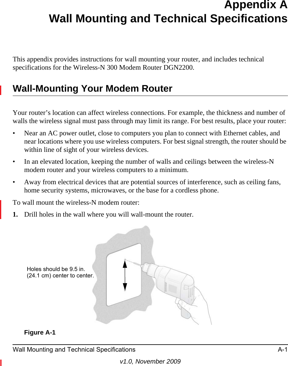 Wall Mounting and Technical Specifications A-1v1.0, November 2009Appendix AWall Mounting and Technical SpecificationsThis appendix provides instructions for wall mounting your router, and includes technical specifications for the Wireless-N 300 Modem Router DGN2200.Wall-Mounting Your Modem RouterYour router’s location can affect wireless connections. For example, the thickness and number of walls the wireless signal must pass through may limit its range. For best results, place your router: • Near an AC power outlet, close to computers you plan to connect with Ethernet cables, and near locations where you use wireless computers. For best signal strength, the router should be within line of sight of your wireless devices.• In an elevated location, keeping the number of walls and ceilings between the wireless-N modem router and your wireless computers to a minimum.• Away from electrical devices that are potential sources of interference, such as ceiling fans, home security systems, microwaves, or the base for a cordless phone. To wall mount the wireless-N modem router: 1. Drill holes in the wall where you will wall-mount the router. Figure A-1Holes should be 9.5 in.(24.1 cm) center to center.