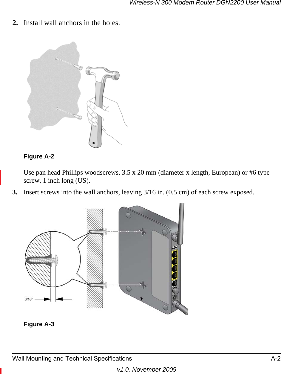 Wireless-N 300 Modem Router DGN2200 User ManualWall Mounting and Technical Specifications A-2v1.0, November 20092. Install wall anchors in the holes.Use pan head Phillips woodscrews, 3.5 x 20 mm (diameter x length, European) or #6 type screw, 1 inch long (US). 3. Insert screws into the wall anchors, leaving 3/16 in. (0.5 cm) of each screw exposed.Figure A-2Figure A-3