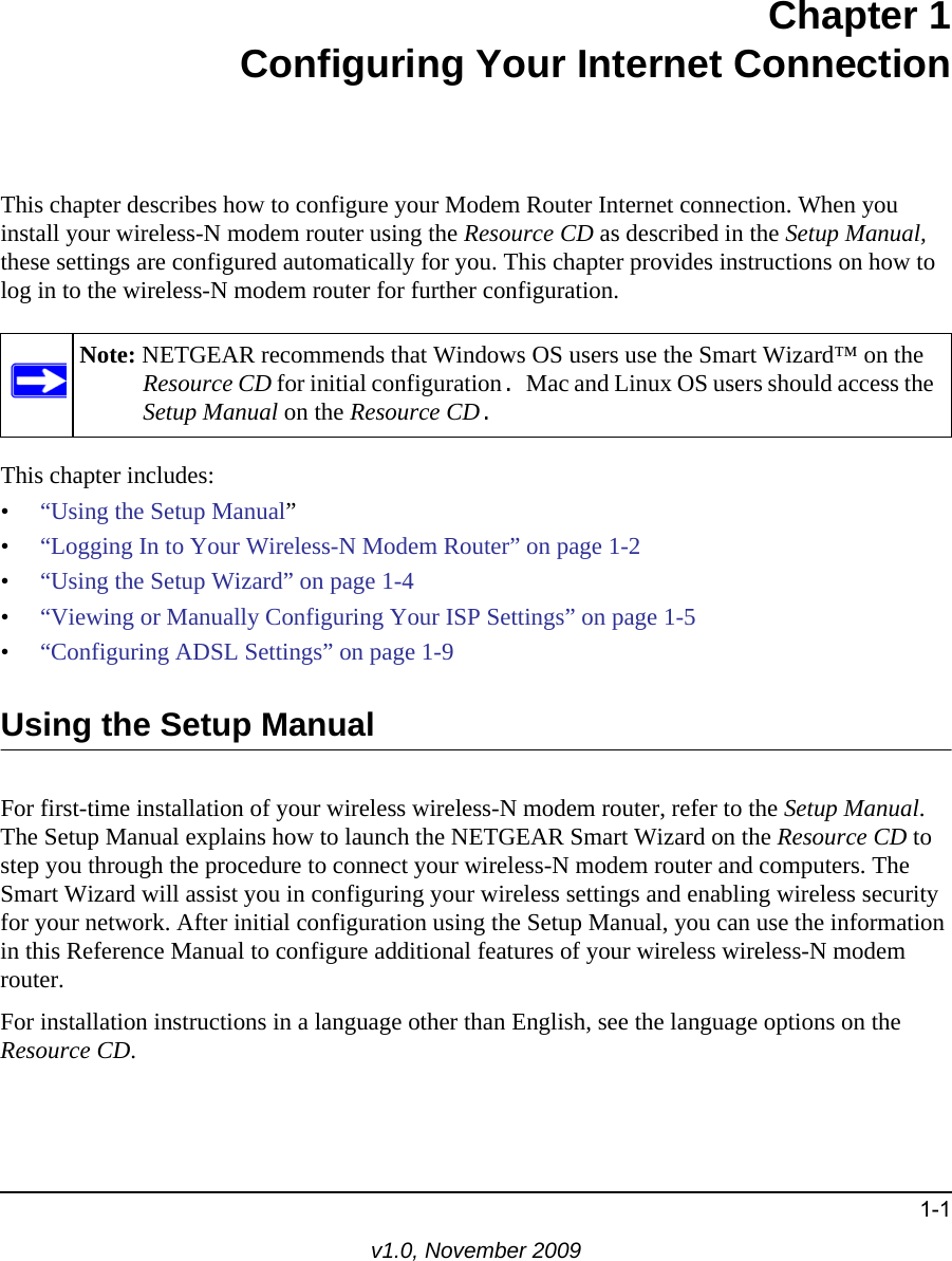 1-1v1.0, November 2009Chapter 1Configuring Your Internet ConnectionThis chapter describes how to configure your Modem Router Internet connection. When you install your wireless-N modem router using the Resource CD as described in the Setup Manual, these settings are configured automatically for you. This chapter provides instructions on how to log in to the wireless-N modem router for further configuration.This chapter includes:•“Using the Setup Manual”•“Logging In to Your Wireless-N Modem Router” on page 1-2•“Using the Setup Wizard” on page 1-4•“Viewing or Manually Configuring Your ISP Settings” on page 1-5•“Configuring ADSL Settings” on page 1-9Using the Setup ManualFor first-time installation of your wireless wireless-N modem router, refer to the Setup Manual. The Setup Manual explains how to launch the NETGEAR Smart Wizard on the Resource CD to step you through the procedure to connect your wireless-N modem router and computers. The Smart Wizard will assist you in configuring your wireless settings and enabling wireless security for your network. After initial configuration using the Setup Manual, you can use the information in this Reference Manual to configure additional features of your wireless wireless-N modem router.For installation instructions in a language other than English, see the language options on the Resource CD.Note: NETGEAR recommends that Windows OS users use the Smart Wizard™ on the Resource CD for initial configuration. Mac and Linux OS users should access the Setup Manual on the Resource CD.