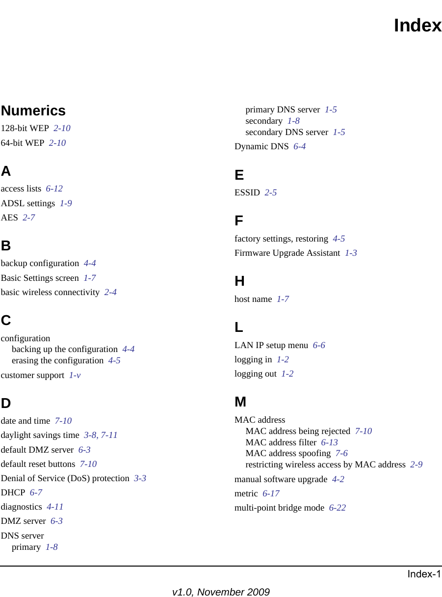 Index-1v1.0, November 2009IndexNumerics128-bit WEP  2-1064-bit WEP  2-10Aaccess lists  6-12ADSL settings  1-9AES  2-7Bbackup configuration  4-4Basic Settings screen  1-7basic wireless connectivity  2-4Cconfigurationbacking up the configuration  4-4erasing the configuration  4-5customer support  1-vDdate and time  7-10daylight savings time  3-8, 7-11default DMZ server  6-3default reset buttons  7-10Denial of Service (DoS) protection  3-3DHCP  6-7diagnostics  4-11DMZ server  6-3DNS serverprimary  1-8primary DNS server  1-5secondary  1-8secondary DNS server  1-5Dynamic DNS  6-4EESSID  2-5Ffactory settings, restoring  4-5Firmware Upgrade Assistant  1-3Hhost name  1-7LLAN IP setup menu  6-6logging in  1-2logging out  1-2MMAC addressMAC address being rejected  7-10MAC address filter  6-13MAC address spoofing  7-6restricting wireless access by MAC address  2-9manual software upgrade  4-2metric  6-17multi-point bridge mode  6-22