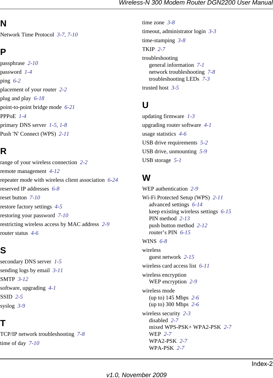 Wireless-N 300 Modem Router DGN2200 User ManualIndex-2v1.0, November 2009NNetwork Time Protocol  3-7, 7-10Ppassphrase  2-10password  1-4ping  6-2placement of your router  2-2plug and play  6-18point-to-point bridge mode  6-21PPPoE  1-4primary DNS server  1-5, 1-8Push &apos;N&apos; Connect (WPS)  2-11Rrange of your wireless connection  2-2remote management  4-12repeater mode with wireless client association  6-24reserved IP addresses  6-8reset button  7-10restore factory settings  4-5restoring your password  7-10restricting wireless access by MAC address  2-9router status  4-6Ssecondary DNS server  1-5sending logs by email  3-11SMTP  3-12software, upgrading  4-1SSID  2-5syslog  3-9TTCP/IP network troubleshooting  7-8time of day  7-10time zone  3-8timeout, administrator login  3-3time-stamping  3-8TKIP  2-7troubleshootinggeneral information  7-1network troubleshooting  7-8troubleshooting LEDs  7-3trusted host  3-5Uupdating firmware  1-3upgrading router software  4-1usage statistics  4-6USB drive requirements  5-2USB drive, unmounting  5-9USB storage  5-1WWEP authentication  2-9Wi-Fi Protected Setup (WPS)  2-11advanced settings  6-14keep existing wireless settings  6-15PIN method  2-13push button method  2-12router’s PIN  6-15WINS  6-8wirelessguest network  2-15wireless card access list  6-11wireless encryptionWEP encryption  2-9wireless mode(up to) 145 Mbps  2-6(up to) 300 Mbps  2-6wireless security  2-3disabled  2-7mixed WPS-PSK+ WPA2-PSK  2-7WEP  2-7WPA2-PSK  2-7WPA-PSK  2-7