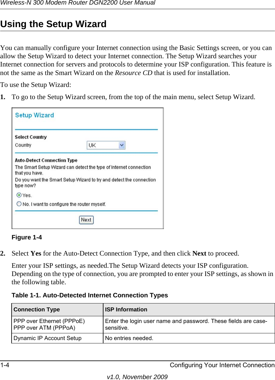 Wireless-N 300 Modem Router DGN2200 User Manual1-4 Configuring Your Internet Connectionv1.0, November 2009Using the Setup WizardYou can manually configure your Internet connection using the Basic Settings screen, or you can allow the Setup Wizard to detect your Internet connection. The Setup Wizard searches your Internet connection for servers and protocols to determine your ISP configuration. This feature is not the same as the Smart Wizard on the Resource CD that is used for installation. To use the Setup Wizard:1. To go to the Setup Wizard screen, from the top of the main menu, select Setup Wizard.2. Select Yes for the Auto-Detect Connection Type, and then click Next to proceed.Enter your ISP settings, as needed.The Setup Wizard detects your ISP configuration. Depending on the type of connection, you are prompted to enter your ISP settings, as shown in the following table.Figure 1-4Table 1-1. Auto-Detected Internet Connection Types  Connection Type ISP InformationPPP over Ethernet (PPPoE)PPP over ATM (PPPoA)Enter the login user name and password. These fields are case-sensitive. Dynamic IP Account Setup No entries needed.