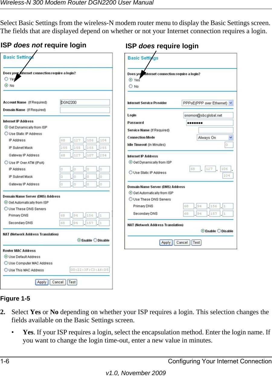 Wireless-N 300 Modem Router DGN2200 User Manual1-6 Configuring Your Internet Connectionv1.0, November 2009Select Basic Settings from the wireless-N modem router menu to display the Basic Settings screen. The fields that are displayed depend on whether or not your Internet connection requires a login.2. Select Yes or No depending on whether your ISP requires a login. This selection changes the fields available on the Basic Settings screen.•Yes. If your ISP requires a login, select the encapsulation method. Enter the login name. If you want to change the login time-out, enter a new value in minutes.Figure 1-5ISP does not require login ISP does require login