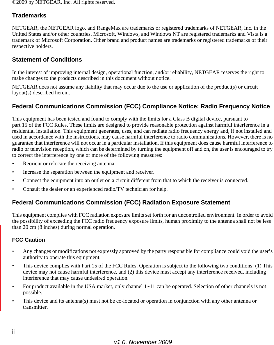 v1.0, November 2009ii©2009 by NETGEAR, Inc. All rights reserved.TrademarksNETGEAR, the NETGEAR logo, and RangeMax are trademarks or registered trademarks of NETGEAR, Inc. in the United States and/or other countries. Microsoft, Windows, and Windows NT are registered trademarks and Vista is a trademark of Microsoft Corporation. Other brand and product names are trademarks or registered trademarks of their respective holders. Statement of ConditionsIn the interest of improving internal design, operational function, and/or reliability, NETGEAR reserves the right to make changes to the products described in this document without notice.NETGEAR does not assume any liability that may occur due to the use or application of the product(s) or circuit layout(s) described herein.Federal Communications Commission (FCC) Compliance Notice: Radio Frequency NoticeThis equipment has been tested and found to comply with the limits for a Class B digital device, pursuant to part 15 of the FCC Rules. These limits are designed to provide reasonable protection against harmful interference in a residential installation. This equipment generates, uses, and can radiate radio frequency energy and, if not installed and used in accordance with the instructions, may cause harmful interference to radio communications. However, there is no guarantee that interference will not occur in a particular installation. If this equipment does cause harmful interference to radio or television reception, which can be determined by turning the equipment off and on, the user is encouraged to try to correct the interference by one or more of the following measures:• Reorient or relocate the receiving antenna.• Increase the separation between the equipment and receiver.• Connect the equipment into an outlet on a circuit different from that to which the receiver is connected.• Consult the dealer or an experienced radio/TV technician for help. Federal Communications Commission (FCC) Radiation Exposure StatementThis equipment complies with FCC radiation exposure limits set forth for an uncontrolled environment. In order to avoid the possibility of exceeding the FCC radio frequency exposure limits, human proximity to the antenna shall not be less than 20 cm (8 inches) during normal operation.FCC Caution• Any changes or modifications not expressly approved by the party responsible for compliance could void the user’s authority to operate this equipment. • This device complies with Part 15 of the FCC Rules. Operation is subject to the following two conditions: (1) This device may not cause harmful interference, and (2) this device must accept any interference received, including interference that may cause undesired operation. • For product available in the USA market, only channel 1~11 can be operated. Selection of other channels is not possible.• This device and its antenna(s) must not be co-located or operation in conjunction with any other antenna or transmitter.