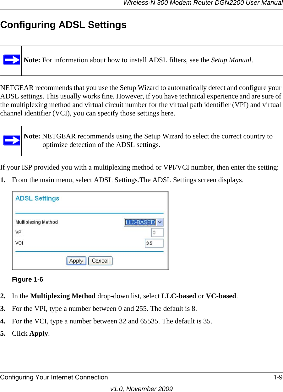 Wireless-N 300 Modem Router DGN2200 User ManualConfiguring Your Internet Connection 1-9v1.0, November 2009Configuring ADSL SettingsNETGEAR recommends that you use the Setup Wizard to automatically detect and configure your ADSL settings. This usually works fine. However, if you have technical experience and are sure of the multiplexing method and virtual circuit number for the virtual path identifier (VPI) and virtual channel identifier (VCI), you can specify those settings here.If your ISP provided you with a multiplexing method or VPI/VCI number, then enter the setting:1. From the main menu, select ADSL Settings.The ADSL Settings screen displays.2. In the Multiplexing Method drop-down list, select LLC-based or VC-based.3. For the VPI, type a number between 0 and 255. The default is 8.4. For the VCI, type a number between 32 and 65535. The default is 35.5. Click Apply.Note: For information about how to install ADSL filters, see the Setup Manual.Note: NETGEAR recommends using the Setup Wizard to select the correct country to optimize detection of the ADSL settings.Figure 1-6