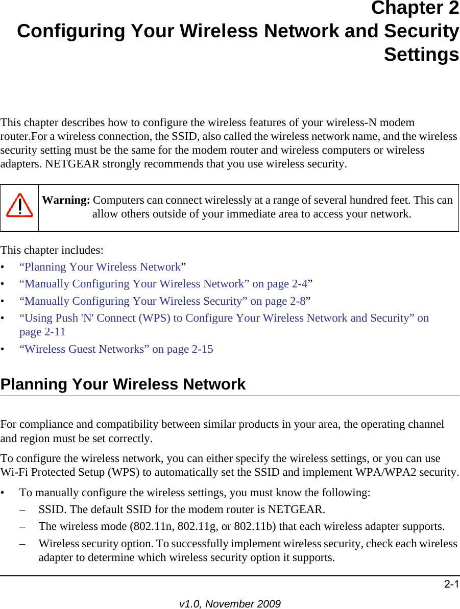 2-1v1.0, November 2009Chapter 2Configuring Your Wireless Network and SecuritySettingsThis chapter describes how to configure the wireless features of your wireless-N modem router.For a wireless connection, the SSID, also called the wireless network name, and the wireless security setting must be the same for the modem router and wireless computers or wireless adapters. NETGEAR strongly recommends that you use wireless security.This chapter includes:•“Planning Your Wireless Network”•“Manually Configuring Your Wireless Network” on page 2-4”•“Manually Configuring Your Wireless Security” on page 2-8”•“Using Push &apos;N&apos; Connect (WPS) to Configure Your Wireless Network and Security” on page 2-11•“Wireless Guest Networks” on page 2-15Planning Your Wireless NetworkFor compliance and compatibility between similar products in your area, the operating channel and region must be set correctly.To configure the wireless network, you can either specify the wireless settings, or you can useWi-Fi Protected Setup (WPS) to automatically set the SSID and implement WPA/WPA2 security.• To manually configure the wireless settings, you must know the following:– SSID. The default SSID for the modem router is NETGEAR.– The wireless mode (802.11n, 802.11g, or 802.11b) that each wireless adapter supports.– Wireless security option. To successfully implement wireless security, check each wireless adapter to determine which wireless security option it supports.Warning: Computers can connect wirelessly at a range of several hundred feet. This can allow others outside of your immediate area to access your network.