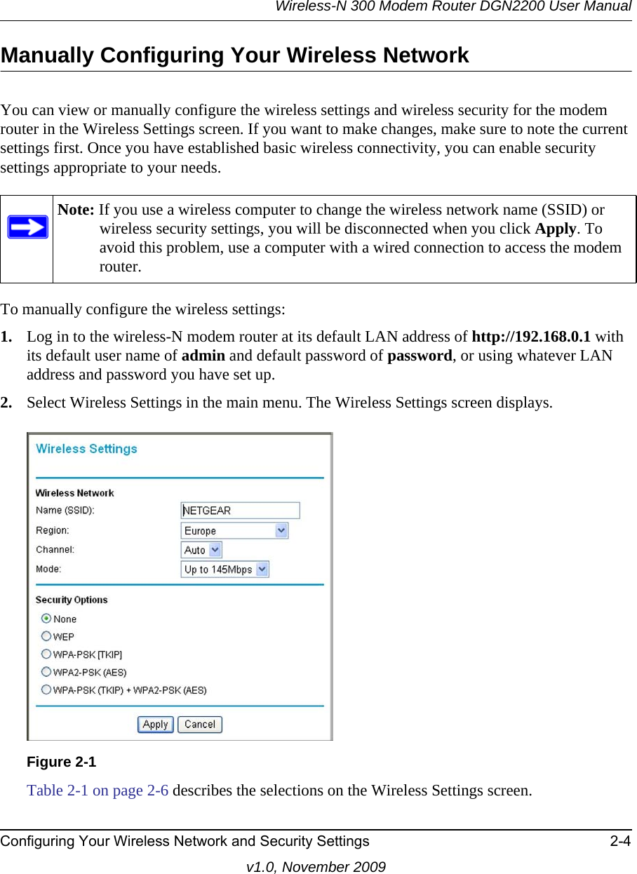 Wireless-N 300 Modem Router DGN2200 User ManualConfiguring Your Wireless Network and Security Settings 2-4v1.0, November 2009Manually Configuring Your Wireless NetworkYou can view or manually configure the wireless settings and wireless security for the modem router in the Wireless Settings screen. If you want to make changes, make sure to note the current settings first. Once you have established basic wireless connectivity, you can enable security settings appropriate to your needs.To manually configure the wireless settings:1. Log in to the wireless-N modem router at its default LAN address of http://192.168.0.1 with its default user name of admin and default password of password, or using whatever LAN address and password you have set up.2. Select Wireless Settings in the main menu. The Wireless Settings screen displays.Table 2-1 on page 2-6 describes the selections on the Wireless Settings screen.Note: If you use a wireless computer to change the wireless network name (SSID) or wireless security settings, you will be disconnected when you click Apply. To avoid this problem, use a computer with a wired connection to access the modem router.Figure 2-1