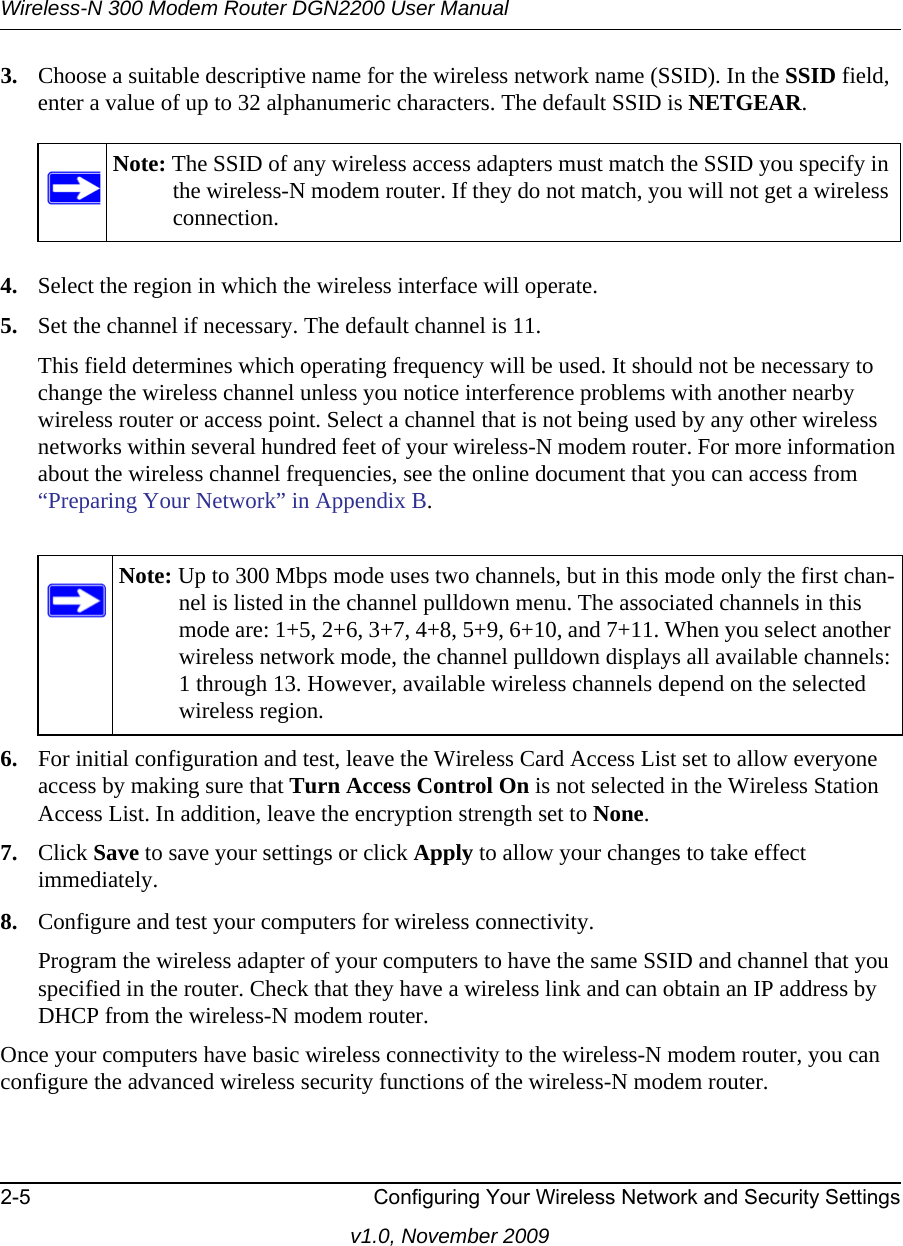 Wireless-N 300 Modem Router DGN2200 User Manual2-5 Configuring Your Wireless Network and Security Settingsv1.0, November 20093. Choose a suitable descriptive name for the wireless network name (SSID). In the SSID field, enter a value of up to 32 alphanumeric characters. The default SSID is NETGEAR.4. Select the region in which the wireless interface will operate. 5. Set the channel if necessary. The default channel is 11.This field determines which operating frequency will be used. It should not be necessary to change the wireless channel unless you notice interference problems with another nearby wireless router or access point. Select a channel that is not being used by any other wireless networks within several hundred feet of your wireless-N modem router. For more information about the wireless channel frequencies, see the online document that you can access from “Preparing Your Network” in Appendix B. 6. For initial configuration and test, leave the Wireless Card Access List set to allow everyone access by making sure that Turn Access Control On is not selected in the Wireless Station Access List. In addition, leave the encryption strength set to None. 7. Click Save to save your settings or click Apply to allow your changes to take effect immediately.8. Configure and test your computers for wireless connectivity.Program the wireless adapter of your computers to have the same SSID and channel that you specified in the router. Check that they have a wireless link and can obtain an IP address by DHCP from the wireless-N modem router.Once your computers have basic wireless connectivity to the wireless-N modem router, you can configure the advanced wireless security functions of the wireless-N modem router.Note: The SSID of any wireless access adapters must match the SSID you specify in the wireless-N modem router. If they do not match, you will not get a wireless connection.Note: Up to 300 Mbps mode uses two channels, but in this mode only the first chan-nel is listed in the channel pulldown menu. The associated channels in this mode are: 1+5, 2+6, 3+7, 4+8, 5+9, 6+10, and 7+11. When you select another wireless network mode, the channel pulldown displays all available channels: 1 through 13. However, available wireless channels depend on the selected wireless region.