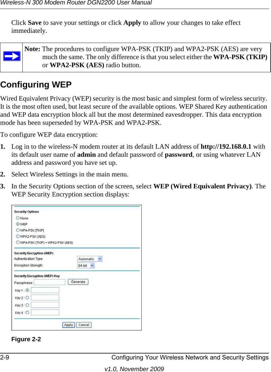 Wireless-N 300 Modem Router DGN2200 User Manual2-9 Configuring Your Wireless Network and Security Settingsv1.0, November 2009Click Save to save your settings or click Apply to allow your changes to take effect immediately.Configuring WEPWired Equivalent Privacy (WEP) security is the most basic and simplest form of wireless security. It is the most often used, but least secure of the available options. WEP Shared Key authentication and WEP data encryption block all but the most determined eavesdropper. This data encryption mode has been superseded by WPA-PSK and WPA2-PSK.To configure WEP data encryption:1. Log in to the wireless-N modem router at its default LAN address of http://192.168.0.1 with its default user name of admin and default password of password, or using whatever LAN address and password you have set up.2. Select Wireless Settings in the main menu.3. In the Security Options section of the screen, select WEP (Wired Equivalent Privacy). The WEP Security Encryption section displays:Note: The procedures to configure WPA-PSK (TKIP) and WPA2-PSK (AES) are very much the same. The only difference is that you select either the WPA-PSK (TKIP) or WPA2-PSK (AES) radio button.Figure 2-2