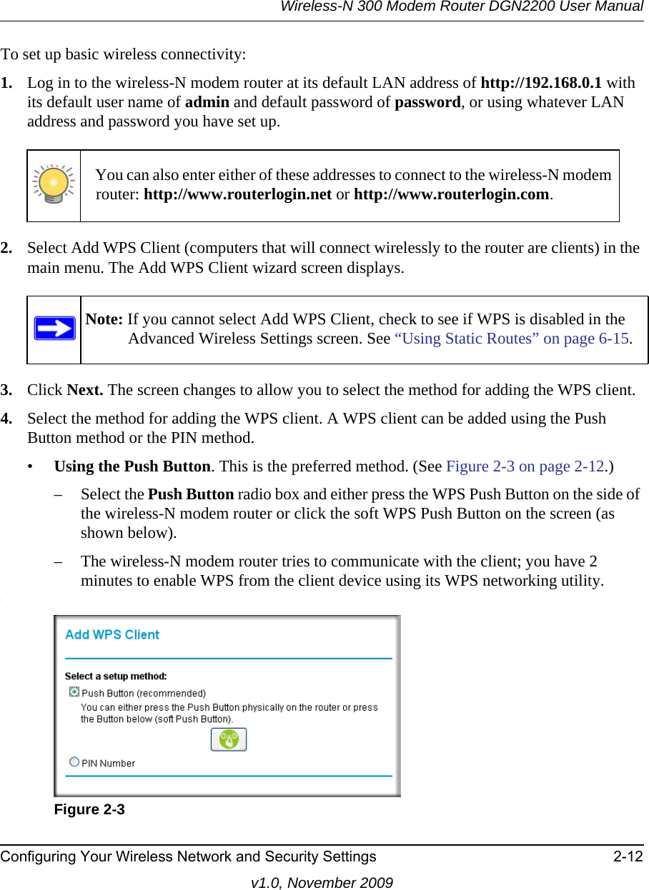 Wireless-N 300 Modem Router DGN2200 User ManualConfiguring Your Wireless Network and Security Settings 2-12v1.0, November 2009To set up basic wireless connectivity: 1. Log in to the wireless-N modem router at its default LAN address of http://192.168.0.1 with its default user name of admin and default password of password, or using whatever LAN address and password you have set up.2. Select Add WPS Client (computers that will connect wirelessly to the router are clients) in the main menu. The Add WPS Client wizard screen displays.3. Click Next. The screen changes to allow you to select the method for adding the WPS client.4. Select the method for adding the WPS client. A WPS client can be added using the Push Button method or the PIN method.•Using the Push Button. This is the preferred method. (See Figure 2-3 on page 2-12.)– Select the Push Button radio box and either press the WPS Push Button on the side of the wireless-N modem router or click the soft WPS Push Button on the screen (as shown below).– The wireless-N modem router tries to communicate with the client; you have 2 minutes to enable WPS from the client device using its WPS networking utility.:You can also enter either of these addresses to connect to the wireless-N modem router: http://www.routerlogin.net or http://www.routerlogin.com.Note: If you cannot select Add WPS Client, check to see if WPS is disabled in the Advanced Wireless Settings screen. See “Using Static Routes” on page 6-15.Figure 2-3