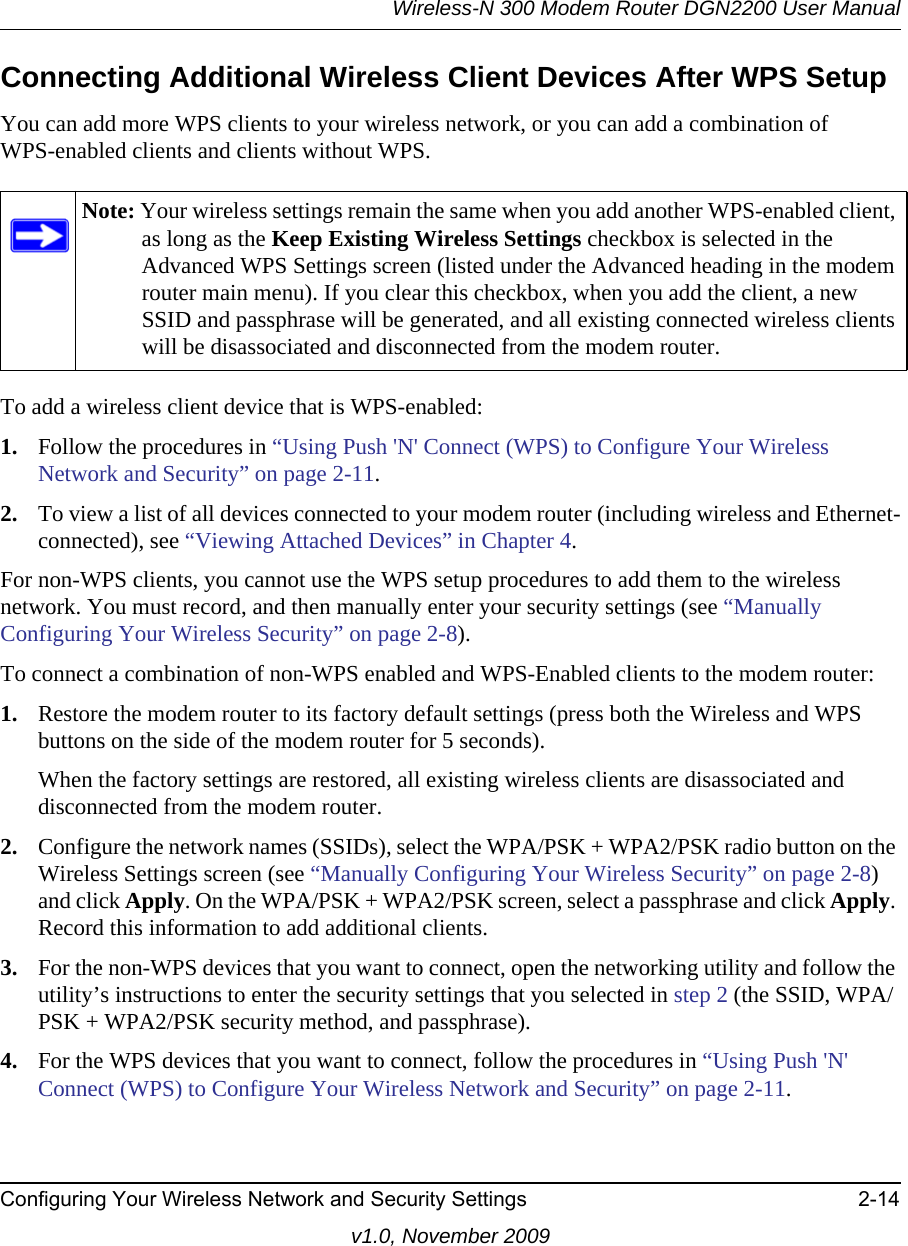 Wireless-N 300 Modem Router DGN2200 User ManualConfiguring Your Wireless Network and Security Settings 2-14v1.0, November 2009Connecting Additional Wireless Client Devices After WPS SetupYou can add more WPS clients to your wireless network, or you can add a combination ofWPS-enabled clients and clients without WPS.To add a wireless client device that is WPS-enabled:1. Follow the procedures in “Using Push &apos;N&apos; Connect (WPS) to Configure Your Wireless Network and Security” on page 2-11.2. To view a list of all devices connected to your modem router (including wireless and Ethernet-connected), see “Viewing Attached Devices” in Chapter 4.For non-WPS clients, you cannot use the WPS setup procedures to add them to the wireless network. You must record, and then manually enter your security settings (see “Manually Configuring Your Wireless Security” on page 2-8).To connect a combination of non-WPS enabled and WPS-Enabled clients to the modem router:1. Restore the modem router to its factory default settings (press both the Wireless and WPS buttons on the side of the modem router for 5 seconds).When the factory settings are restored, all existing wireless clients are disassociated and disconnected from the modem router.2. Configure the network names (SSIDs), select the WPA/PSK + WPA2/PSK radio button on the Wireless Settings screen (see “Manually Configuring Your Wireless Security” on page 2-8) and click Apply. On the WPA/PSK + WPA2/PSK screen, select a passphrase and click Apply. Record this information to add additional clients.3. For the non-WPS devices that you want to connect, open the networking utility and follow the utility’s instructions to enter the security settings that you selected in step 2 (the SSID, WPA/ PSK + WPA2/PSK security method, and passphrase).4. For the WPS devices that you want to connect, follow the procedures in “Using Push &apos;N&apos; Connect (WPS) to Configure Your Wireless Network and Security” on page 2-11.Note: Your wireless settings remain the same when you add another WPS-enabled client, as long as the Keep Existing Wireless Settings checkbox is selected in the Advanced WPS Settings screen (listed under the Advanced heading in the modem router main menu). If you clear this checkbox, when you add the client, a new SSID and passphrase will be generated, and all existing connected wireless clients will be disassociated and disconnected from the modem router.