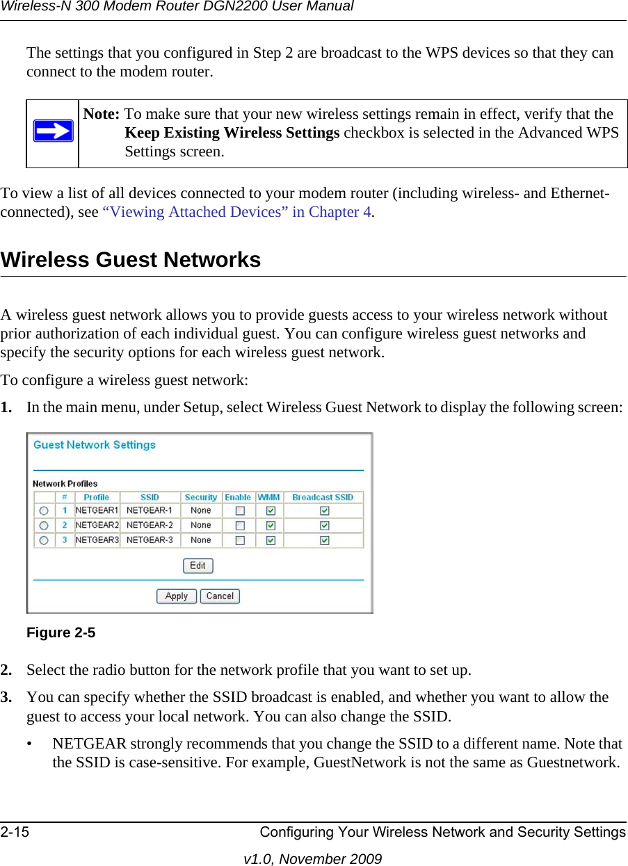 Wireless-N 300 Modem Router DGN2200 User Manual2-15 Configuring Your Wireless Network and Security Settingsv1.0, November 2009The settings that you configured in Step 2 are broadcast to the WPS devices so that they can connect to the modem router.To view a list of all devices connected to your modem router (including wireless- and Ethernet-connected), see “Viewing Attached Devices” in Chapter 4.Wireless Guest NetworksA wireless guest network allows you to provide guests access to your wireless network without prior authorization of each individual guest. You can configure wireless guest networks and specify the security options for each wireless guest network. To configure a wireless guest network:1. In the main menu, under Setup, select Wireless Guest Network to display the following screen: 2. Select the radio button for the network profile that you want to set up.3. You can specify whether the SSID broadcast is enabled, and whether you want to allow the guest to access your local network. You can also change the SSID.• NETGEAR strongly recommends that you change the SSID to a different name. Note that the SSID is case-sensitive. For example, GuestNetwork is not the same as Guestnetwork.Note: To make sure that your new wireless settings remain in effect, verify that the Keep Existing Wireless Settings checkbox is selected in the Advanced WPS Settings screen.Figure 2-5