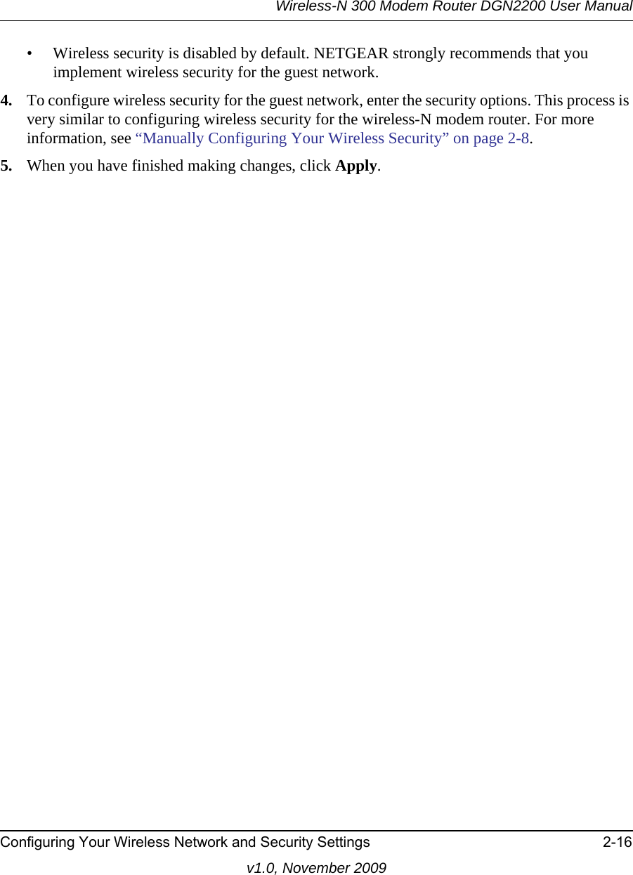 Wireless-N 300 Modem Router DGN2200 User ManualConfiguring Your Wireless Network and Security Settings 2-16v1.0, November 2009• Wireless security is disabled by default. NETGEAR strongly recommends that you implement wireless security for the guest network.4. To configure wireless security for the guest network, enter the security options. This process is very similar to configuring wireless security for the wireless-N modem router. For more information, see “Manually Configuring Your Wireless Security” on page 2-8.5. When you have finished making changes, click Apply. 