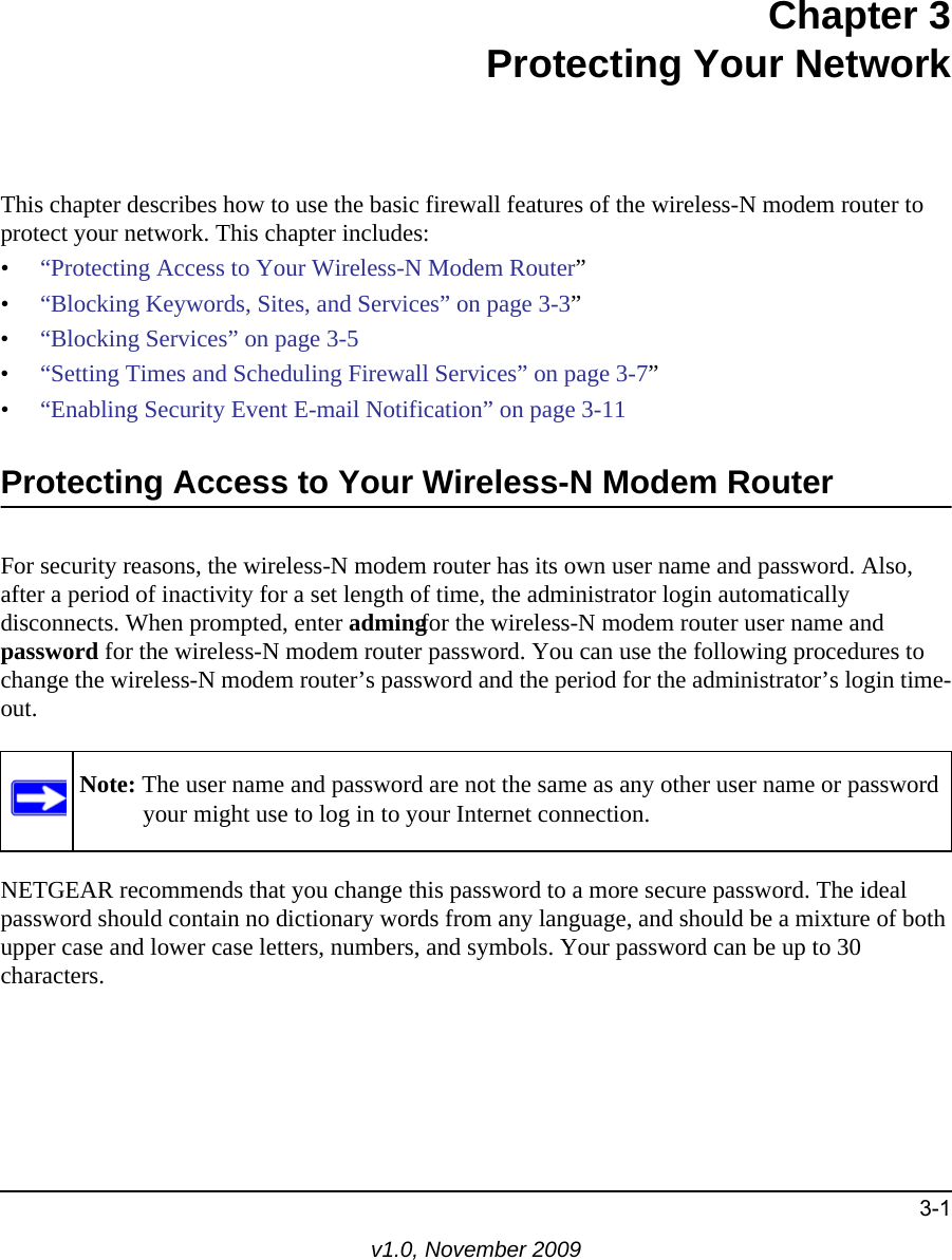 3-1v1.0, November 2009Chapter 3Protecting Your NetworkThis chapter describes how to use the basic firewall features of the wireless-N modem router to protect your network. This chapter includes:•“Protecting Access to Your Wireless-N Modem Router”•“Blocking Keywords, Sites, and Services” on page 3-3”•“Blocking Services” on page 3-5•“Setting Times and Scheduling Firewall Services” on page 3-7”•“Enabling Security Event E-mail Notification” on page 3-11Protecting Access to Your Wireless-N Modem RouterFor security reasons, the wireless-N modem router has its own user name and password. Also, after a period of inactivity for a set length of time, the administrator login automatically disconnects. When prompted, enter admingfor the wireless-N modem router user name and password for the wireless-N modem router password. You can use the following procedures to change the wireless-N modem router’s password and the period for the administrator’s login time-out.NETGEAR recommends that you change this password to a more secure password. The ideal password should contain no dictionary words from any language, and should be a mixture of both upper case and lower case letters, numbers, and symbols. Your password can be up to 30 characters.Note: The user name and password are not the same as any other user name or password your might use to log in to your Internet connection.