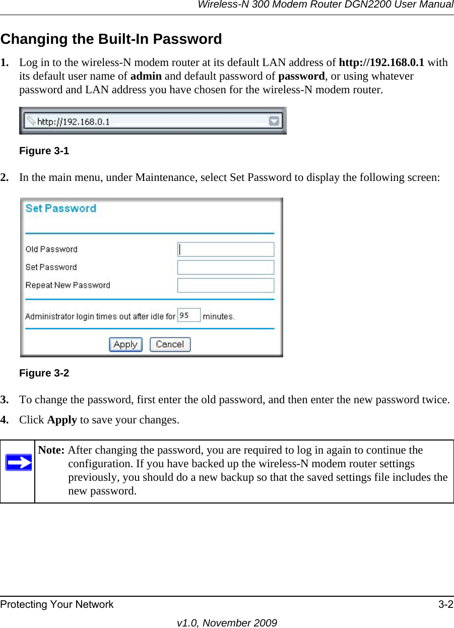 Wireless-N 300 Modem Router DGN2200 User ManualProtecting Your Network 3-2v1.0, November 2009Changing the Built-In Password1. Log in to the wireless-N modem router at its default LAN address of http://192.168.0.1 with its default user name of admin and default password of password, or using whatever password and LAN address you have chosen for the wireless-N modem router.2. In the main menu, under Maintenance, select Set Password to display the following screen:3. To change the password, first enter the old password, and then enter the new password twice.4. Click Apply to save your changes. Figure 3-1Figure 3-2Note: After changing the password, you are required to log in again to continue the configuration. If you have backed up the wireless-N modem router settings previously, you should do a new backup so that the saved settings file includes the new password.