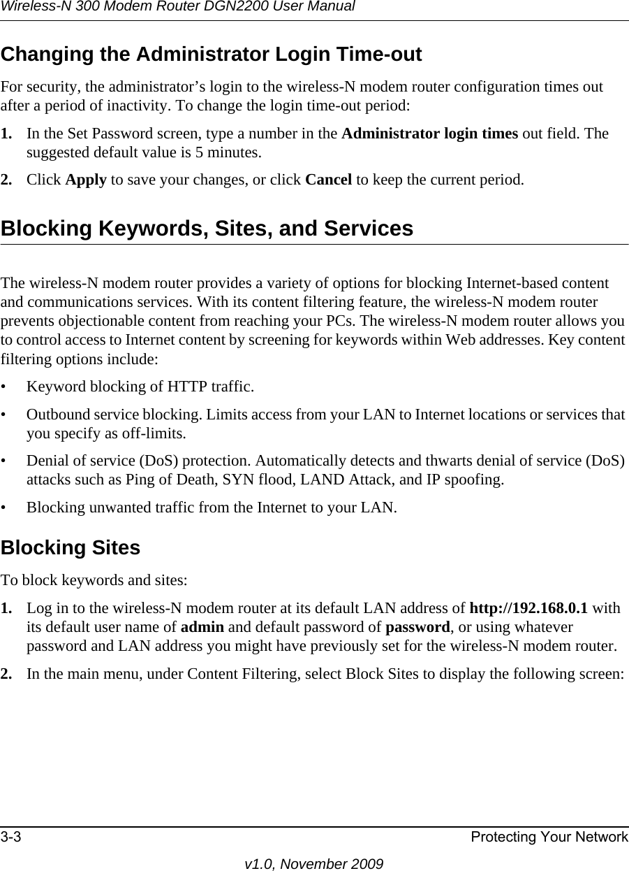 Wireless-N 300 Modem Router DGN2200 User Manual3-3 Protecting Your Networkv1.0, November 2009Changing the Administrator Login Time-outFor security, the administrator’s login to the wireless-N modem router configuration times out after a period of inactivity. To change the login time-out period: 1. In the Set Password screen, type a number in the Administrator login times out field. The suggested default value is 5 minutes. 2. Click Apply to save your changes, or click Cancel to keep the current period. Blocking Keywords, Sites, and ServicesThe wireless-N modem router provides a variety of options for blocking Internet-based content and communications services. With its content filtering feature, the wireless-N modem router prevents objectionable content from reaching your PCs. The wireless-N modem router allows you to control access to Internet content by screening for keywords within Web addresses. Key content filtering options include:• Keyword blocking of HTTP traffic.• Outbound service blocking. Limits access from your LAN to Internet locations or services that you specify as off-limits.• Denial of service (DoS) protection. Automatically detects and thwarts denial of service (DoS) attacks such as Ping of Death, SYN flood, LAND Attack, and IP spoofing.• Blocking unwanted traffic from the Internet to your LAN.Blocking SitesTo block keywords and sites:1. Log in to the wireless-N modem router at its default LAN address of http://192.168.0.1 with its default user name of admin and default password of password, or using whatever password and LAN address you might have previously set for the wireless-N modem router.2. In the main menu, under Content Filtering, select Block Sites to display the following screen: