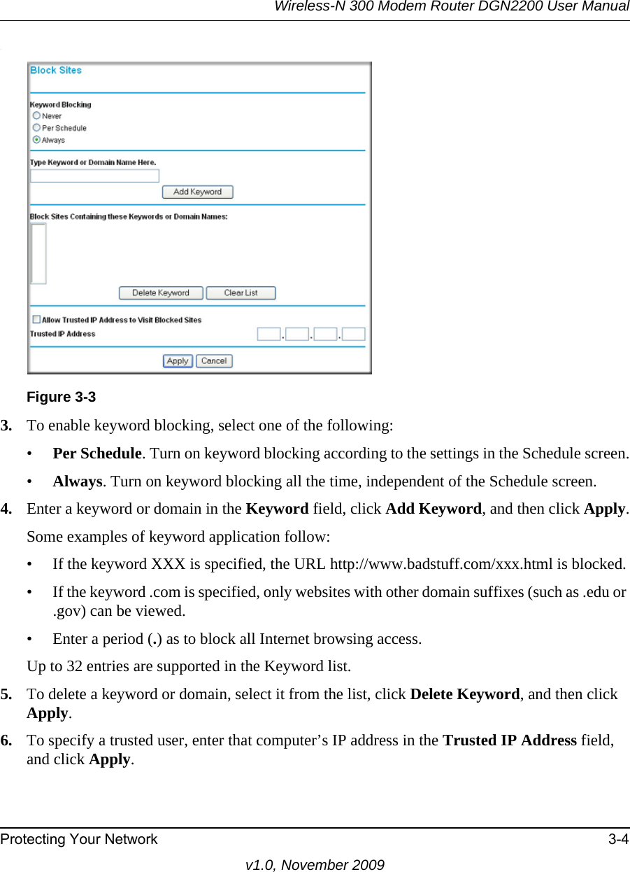 Wireless-N 300 Modem Router DGN2200 User ManualProtecting Your Network 3-4v1.0, November 2009.3. To enable keyword blocking, select one of the following:•Per Schedule. Turn on keyword blocking according to the settings in the Schedule screen.•Always. Turn on keyword blocking all the time, independent of the Schedule screen.4. Enter a keyword or domain in the Keyword field, click Add Keyword, and then click Apply.Some examples of keyword application follow:• If the keyword XXX is specified, the URL http://www.badstuff.com/xxx.html is blocked.• If the keyword .com is specified, only websites with other domain suffixes (such as .edu or .gov) can be viewed.• Enter a period (.) as to block all Internet browsing access.Up to 32 entries are supported in the Keyword list.5. To delete a keyword or domain, select it from the list, click Delete Keyword, and then click Apply.6. To specify a trusted user, enter that computer’s IP address in the Trusted IP Address field, and click Apply.Figure 3-3