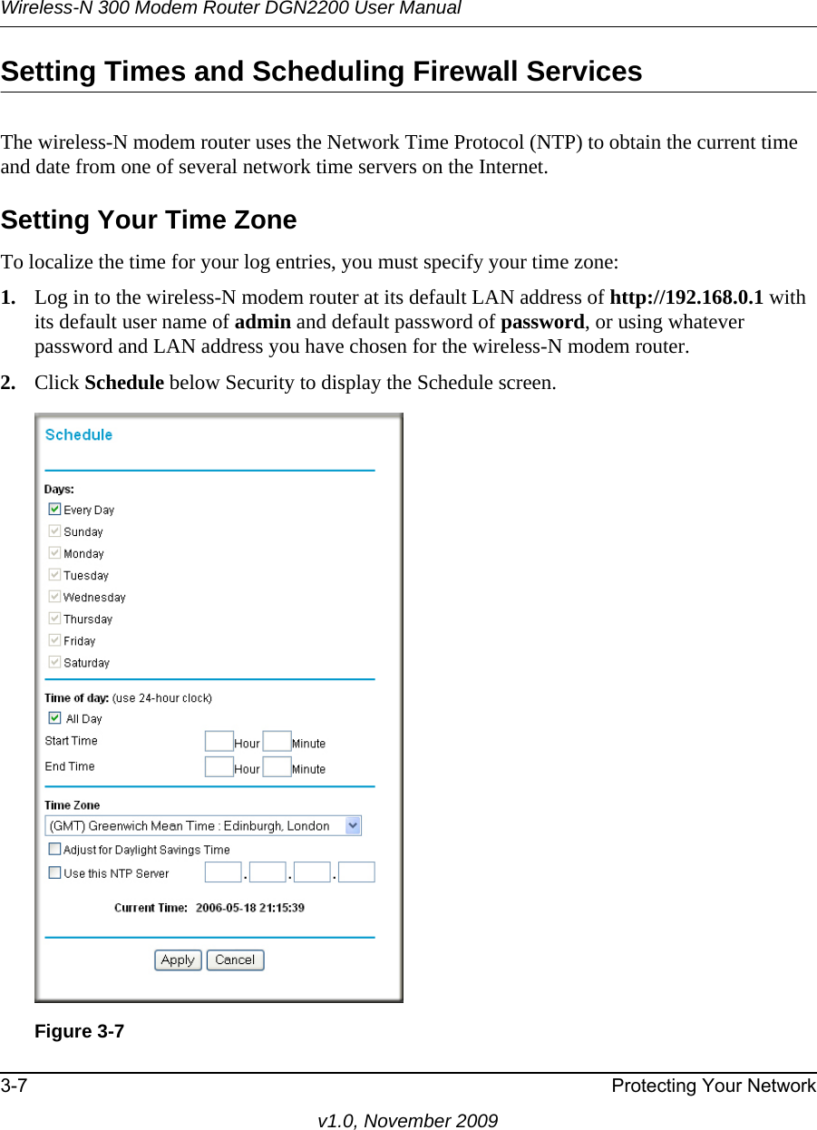 Wireless-N 300 Modem Router DGN2200 User Manual3-7 Protecting Your Networkv1.0, November 2009Setting Times and Scheduling Firewall ServicesThe wireless-N modem router uses the Network Time Protocol (NTP) to obtain the current time and date from one of several network time servers on the Internet.Setting Your Time ZoneTo localize the time for your log entries, you must specify your time zone:1. Log in to the wireless-N modem router at its default LAN address of http://192.168.0.1 with its default user name of admin and default password of password, or using whatever password and LAN address you have chosen for the wireless-N modem router.2. Click Schedule below Security to display the Schedule screen.Figure 3-7