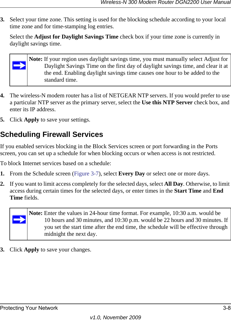 Wireless-N 300 Modem Router DGN2200 User ManualProtecting Your Network 3-8v1.0, November 20093. Select your time zone. This setting is used for the blocking schedule according to your local time zone and for time-stamping log entries.Select the Adjust for Daylight Savings Time check box if your time zone is currently in daylight savings time.4. The wireless-N modem router has a list of NETGEAR NTP servers. If you would prefer to use a particular NTP server as the primary server, select the Use this NTP Server check box, and enter its IP address.5. Click Apply to save your settings.Scheduling Firewall ServicesIf you enabled services blocking in the Block Services screen or port forwarding in the Ports screen, you can set up a schedule for when blocking occurs or when access is not restricted. To block Internet services based on a schedule:1. From the Schedule screen (Figure 3-7), select Every Day or select one or more days. 2. If you want to limit access completely for the selected days, select All Day. Otherwise, to limit access during certain times for the selected days, or enter times in the Start Time and End Time fields.3. Click Apply to save your changes.Note: If your region uses daylight savings time, you must manually select Adjust for Daylight Savings Time on the first day of daylight savings time, and clear it at the end. Enabling daylight savings time causes one hour to be added to the standard time.Note: Enter the values in 24-hour time format. For example, 10:30 a.m. would be 10 hours and 30 minutes, and 10:30 p.m. would be 22 hours and 30 minutes. If you set the start time after the end time, the schedule will be effective through midnight the next day.